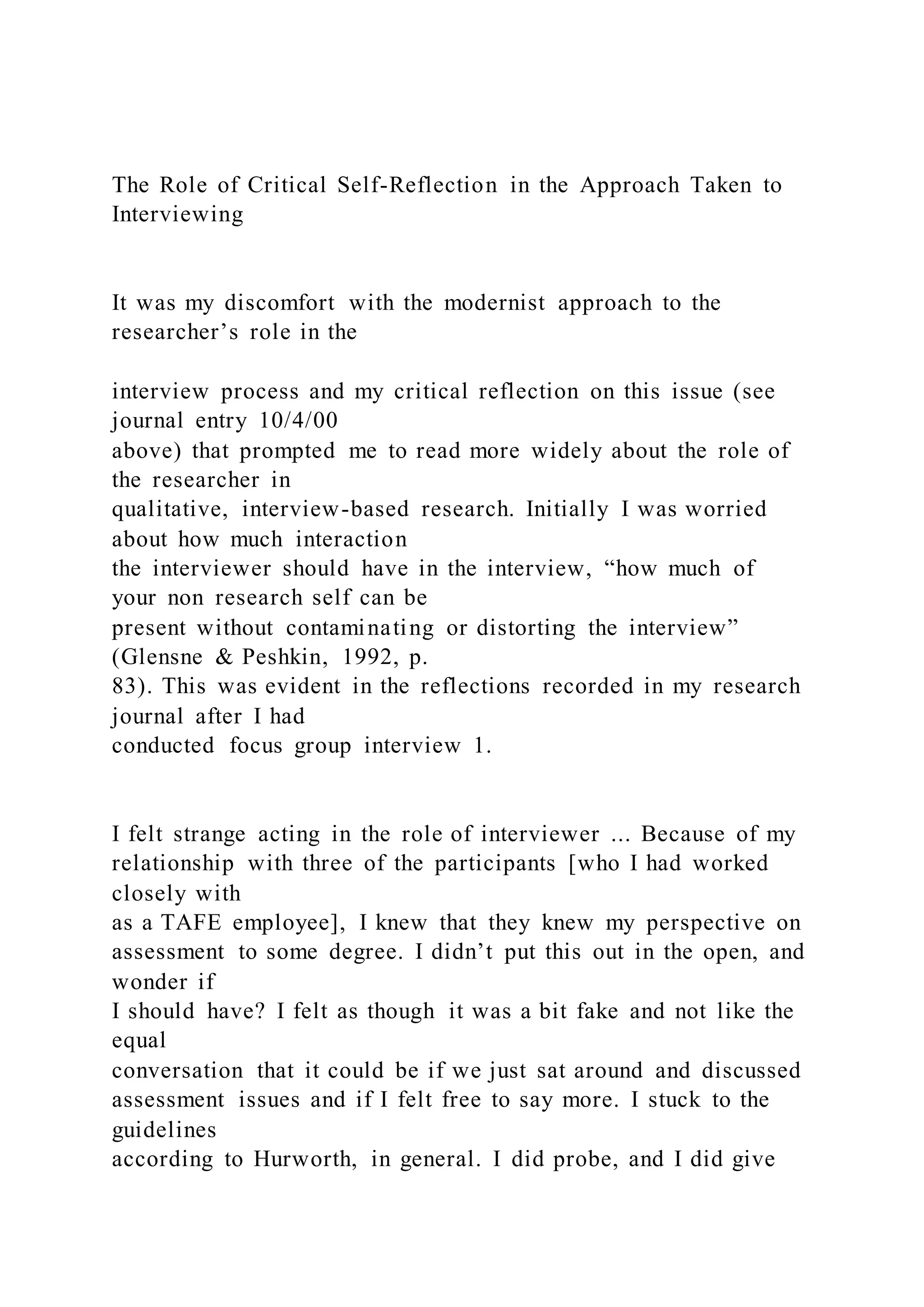 The Role of Critical Self-Reflection in the Approach Taken to
Interviewing
It was my discomfort with the modernist approach to the
researcher’s role in the
interview process and my critical reflection on this issue (see
journal entry 10/4/00
above) that prompted me to read more widely about the role of
the researcher in
qualitative, interview-based research. Initially I was worried
about how much interaction
the interviewer should have in the interview, “how much of
your non research self can be
present without contaminating or distorting the interview”
(Glensne & Peshkin, 1992, p.
83). This was evident in the reflections recorded in my research
journal after I had
conducted focus group interview 1.
I felt strange acting in the role of interviewer ... Because of my
relationship with three of the participants [who I had worked
closely with
as a TAFE employee], I knew that they knew my perspective on
assessment to some degree. I didn’t put this out in the open, and
wonder if
I should have? I felt as though it was a bit fake and not like the
equal
conversation that it could be if we just sat around and discussed
assessment issues and if I felt free to say more. I stuck to the
guidelines
according to Hurworth, in general. I did probe, and I did give
 