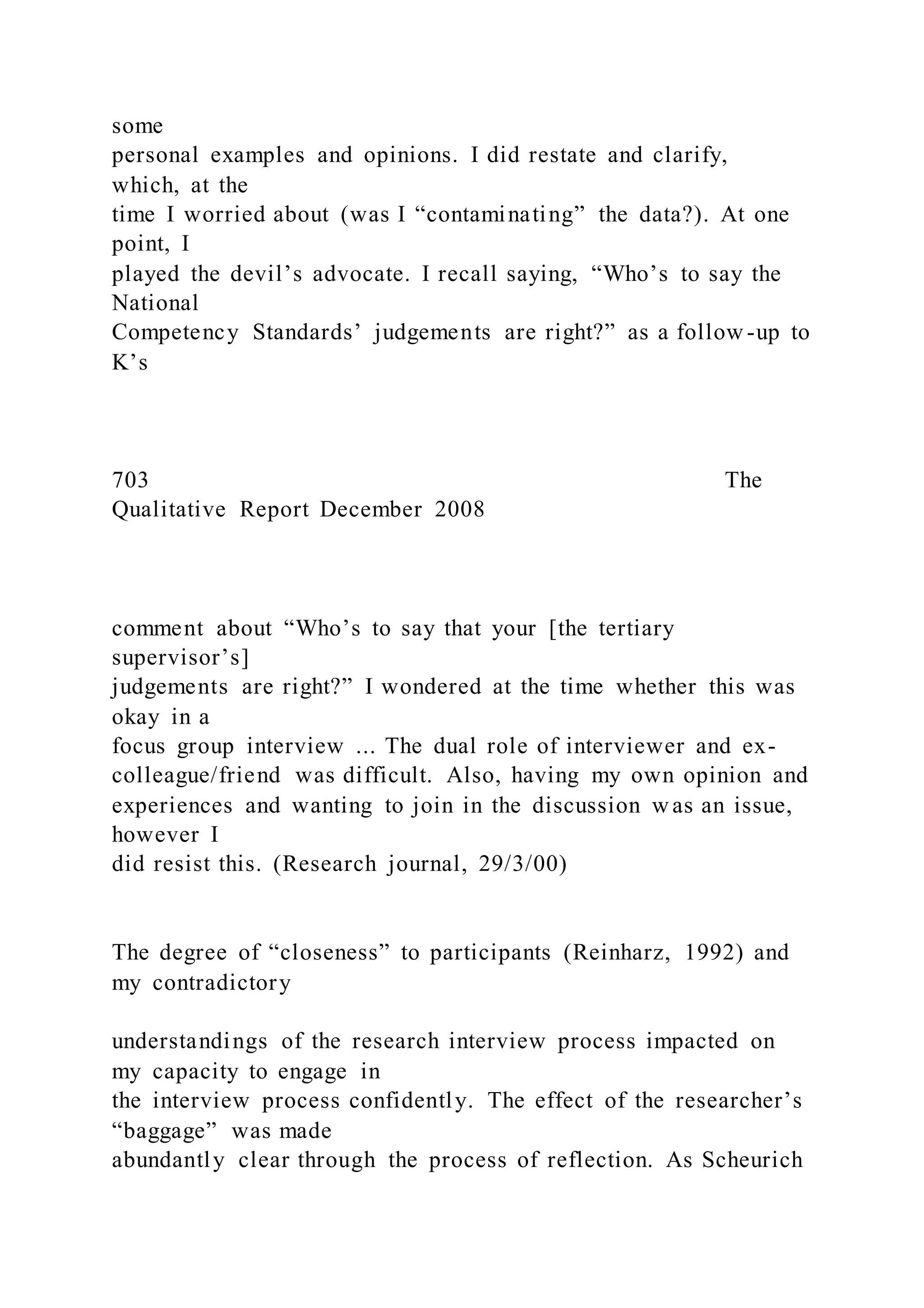 some
personal examples and opinions. I did restate and clarify,
which, at the
time I worried about (was I “contaminating” the data?). At one
point, I
played the devil’s advocate. I recall saying, “Who’s to say the
National
Competency Standards’ judgements are right?” as a follow -up to
K’s
703 The
Qualitative Report December 2008
comment about “Who’s to say that your [the tertiary
supervisor’s]
judgements are right?” I wondered at the time whether this was
okay in a
focus group interview ... The dual role of interviewer and ex-
colleague/friend was difficult. Also, having my own opinion and
experiences and wanting to join in the discussion w as an issue,
however I
did resist this. (Research journal, 29/3/00)
The degree of “closeness” to participants (Reinharz, 1992) and
my contradictory
understandings of the research interview process impacted on
my capacity to engage in
the interview process confidently. The effect of the researcher’s
“baggage” was made
abundantly clear through the process of reflection. As Scheurich
 