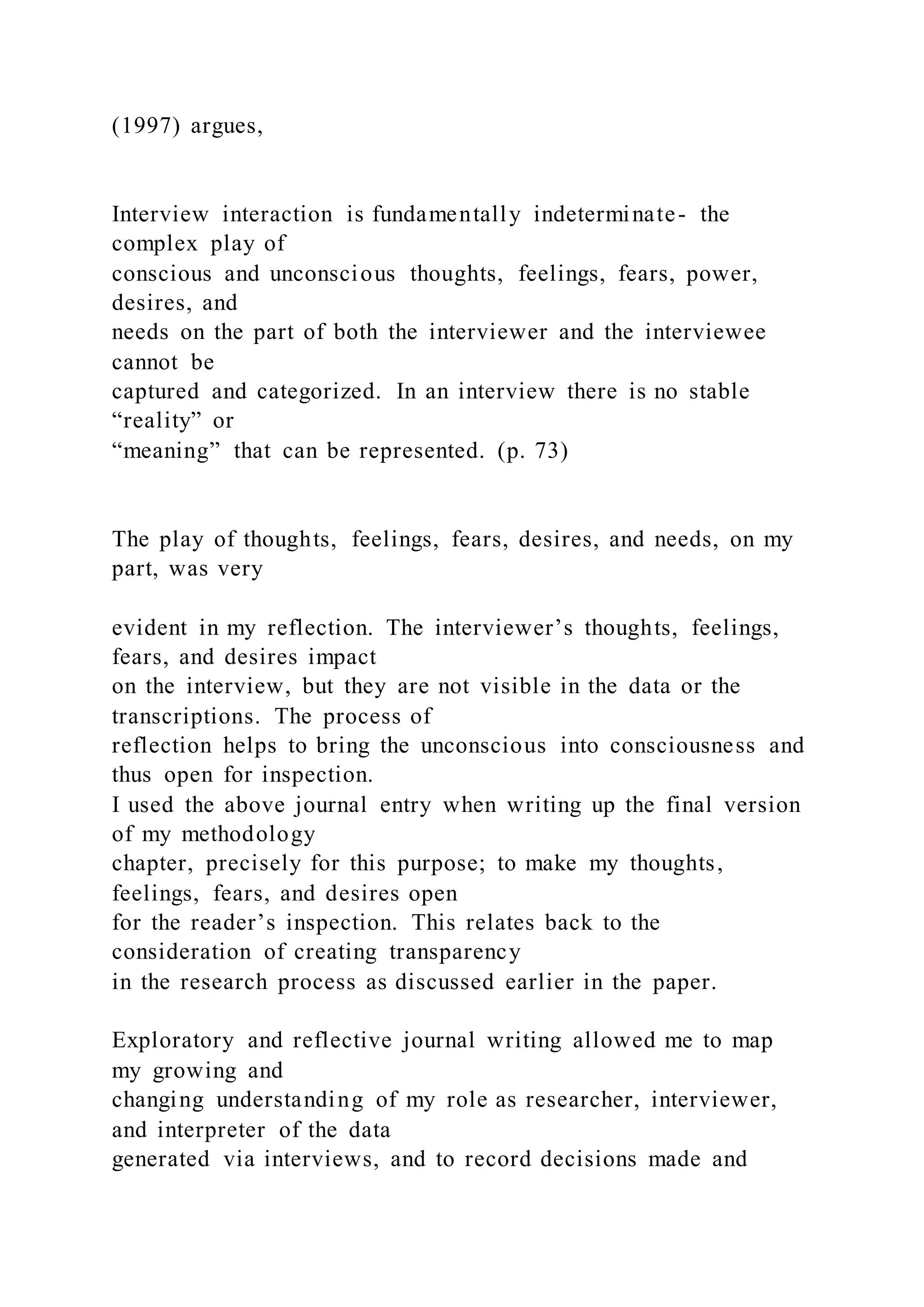 (1997) argues,
Interview interaction is fundamentally indeterminate- the
complex play of
conscious and unconscious thoughts, feelings, fears, power,
desires, and
needs on the part of both the interviewer and the interviewee
cannot be
captured and categorized. In an interview there is no stable
“reality” or
“meaning” that can be represented. (p. 73)
The play of thoughts, feelings, fears, desires, and needs, on my
part, was very
evident in my reflection. The interviewer’s thoughts, feelings,
fears, and desires impact
on the interview, but they are not visible in the data or the
transcriptions. The process of
reflection helps to bring the unconscious into consciousness and
thus open for inspection.
I used the above journal entry when writing up the final version
of my methodology
chapter, precisely for this purpose; to make my thoughts,
feelings, fears, and desires open
for the reader’s inspection. This relates back to the
consideration of creating transparency
in the research process as discussed earlier in the paper.
Exploratory and reflective journal writing allowed me to map
my growing and
changing understanding of my role as researcher, interviewer,
and interpreter of the data
generated via interviews, and to record decisions made and
 