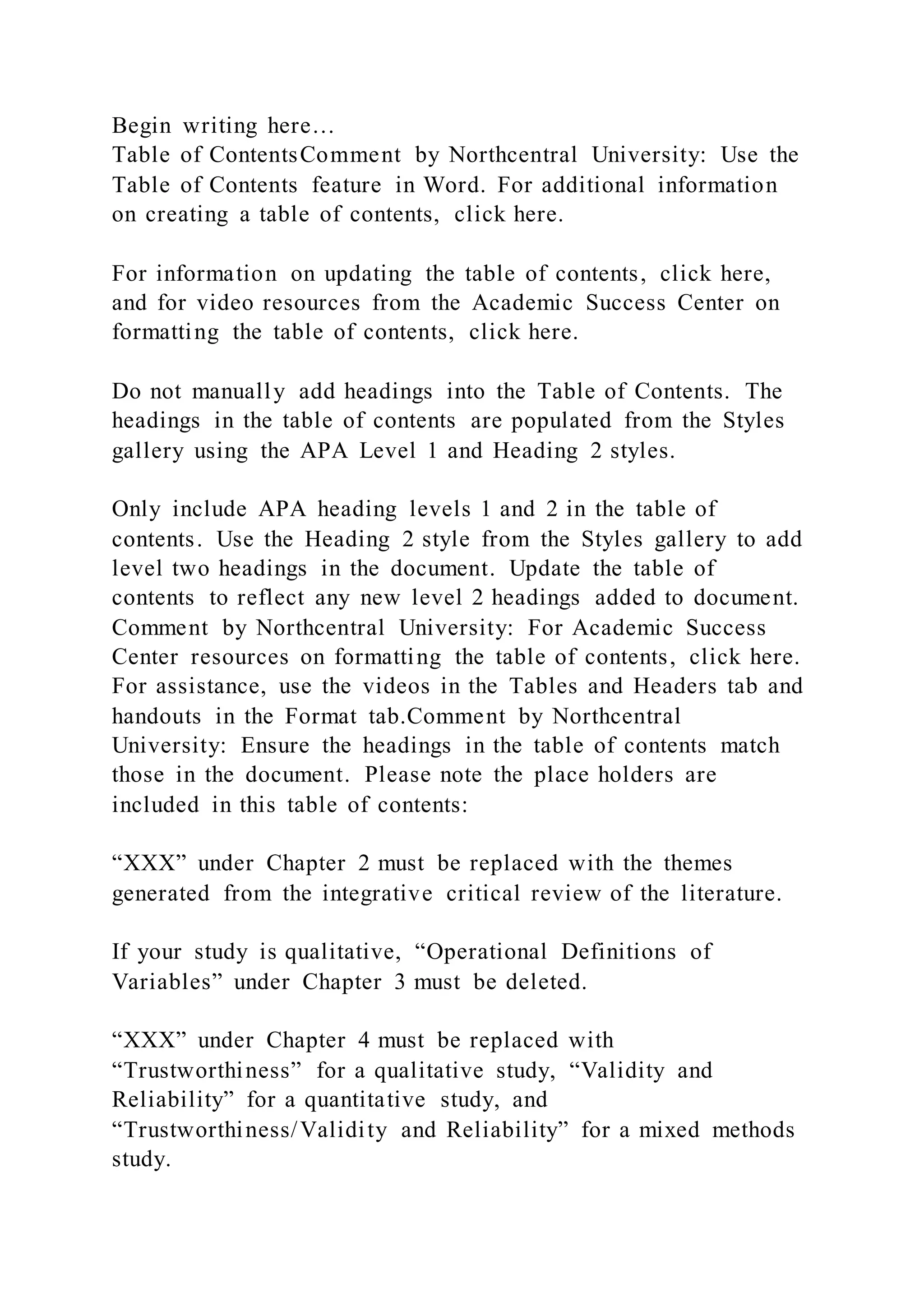 Begin writing here…
Table of ContentsComment by Northcentral University: Use the
Table of Contents feature in Word. For additional information
on creating a table of contents, click here.
For information on updating the table of contents, click here,
and for video resources from the Academic Success Center on
formatting the table of contents, click here.
Do not manually add headings into the Table of Contents. The
headings in the table of contents are populated from the Styles
gallery using the APA Level 1 and Heading 2 styles.
Only include APA heading levels 1 and 2 in the table of
contents. Use the Heading 2 style from the Styles gallery to add
level two headings in the document. Update the table of
contents to reflect any new level 2 headings added to document.
Comment by Northcentral University: For Academic Success
Center resources on formatting the table of contents, click here.
For assistance, use the videos in the Tables and Headers tab and
handouts in the Format tab.Comment by Northcentral
University: Ensure the headings in the table of contents match
those in the document. Please note the place holders are
included in this table of contents:
“XXX” under Chapter 2 must be replaced with the themes
generated from the integrative critical review of the literature.
If your study is qualitative, “Operational Definitions of
Variables” under Chapter 3 must be deleted.
“XXX” under Chapter 4 must be replaced with
“Trustworthiness” for a qualitative study, “Validity and
Reliability” for a quantitative study, and
“Trustworthiness/Validity and Reliability” for a mixed methods
study.
 