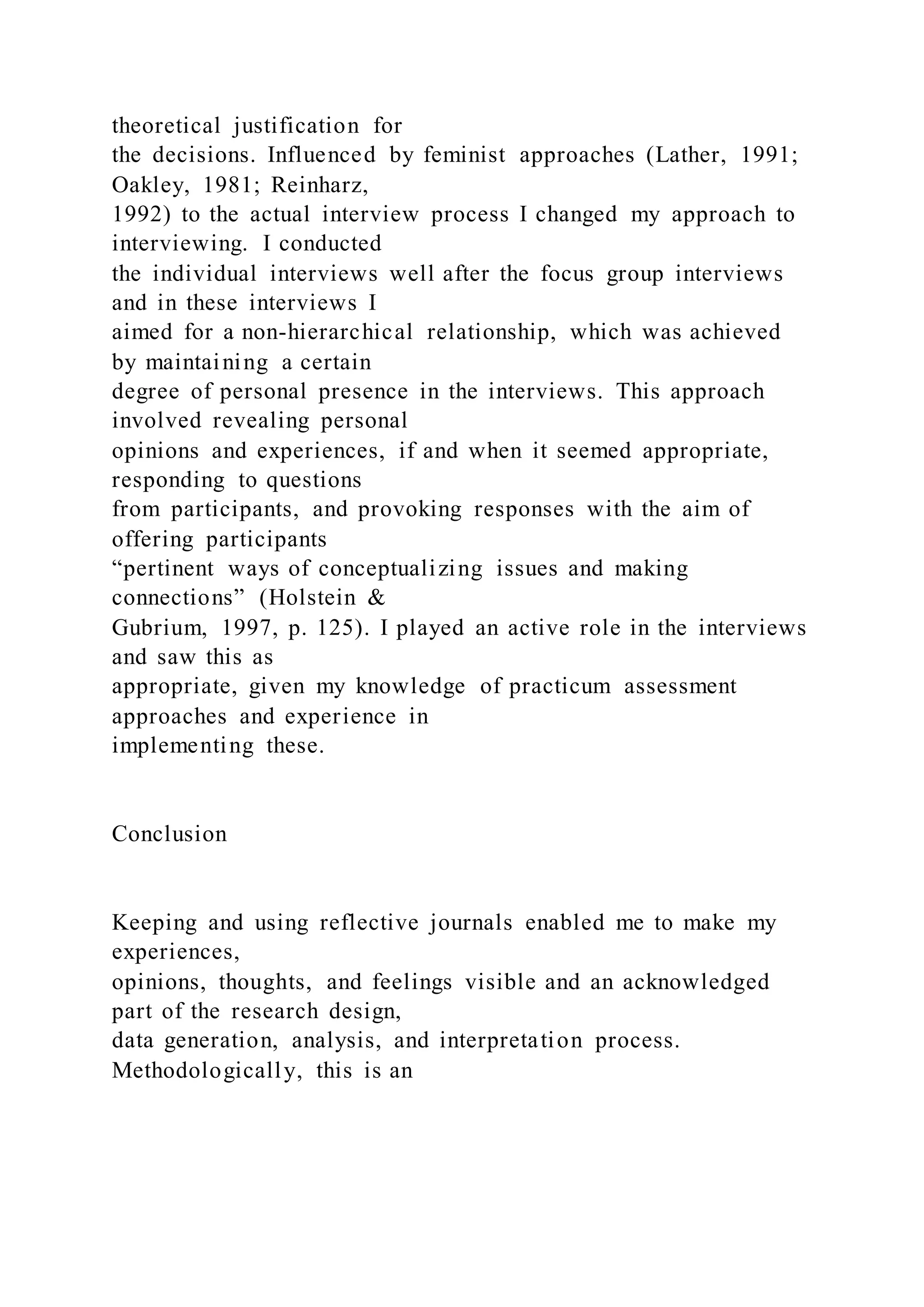 theoretical justification for
the decisions. Influenced by feminist approaches (Lather, 1991;
Oakley, 1981; Reinharz,
1992) to the actual interview process I changed my approach to
interviewing. I conducted
the individual interviews well after the focus group interviews
and in these interviews I
aimed for a non-hierarchical relationship, which was achieved
by maintaining a certain
degree of personal presence in the interviews. This approach
involved revealing personal
opinions and experiences, if and when it seemed appropriate,
responding to questions
from participants, and provoking responses with the aim of
offering participants
“pertinent ways of conceptualizing issues and making
connections” (Holstein &
Gubrium, 1997, p. 125). I played an active role in the interviews
and saw this as
appropriate, given my knowledge of practicum assessment
approaches and experience in
implementing these.
Conclusion
Keeping and using reflective journals enabled me to make my
experiences,
opinions, thoughts, and feelings visible and an acknowledged
part of the research design,
data generation, analysis, and interpretation process.
Methodologically, this is an
 