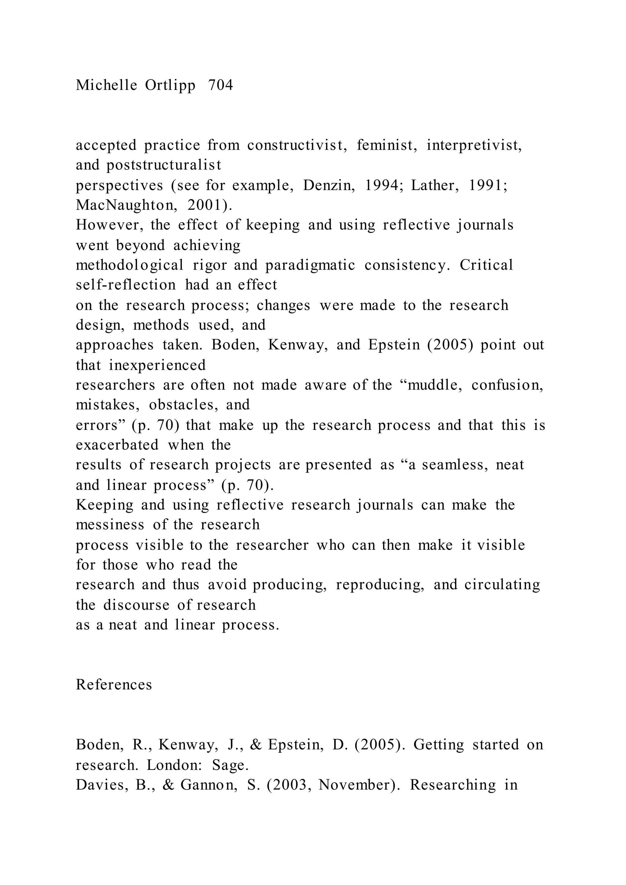 Michelle Ortlipp 704
accepted practice from constructivist, feminist, interpretivist,
and poststructuralist
perspectives (see for example, Denzin, 1994; Lather, 1991;
MacNaughton, 2001).
However, the effect of keeping and using reflective journals
went beyond achieving
methodological rigor and paradigmatic consistency. Critical
self-reflection had an effect
on the research process; changes were made to the research
design, methods used, and
approaches taken. Boden, Kenway, and Epstein (2005) point out
that inexperienced
researchers are often not made aware of the “muddle, confusion,
mistakes, obstacles, and
errors” (p. 70) that make up the research process and that this is
exacerbated when the
results of research projects are presented as “a seamless, neat
and linear process” (p. 70).
Keeping and using reflective research journals can make the
messiness of the research
process visible to the researcher who can then make it visible
for those who read the
research and thus avoid producing, reproducing, and circulating
the discourse of research
as a neat and linear process.
References
Boden, R., Kenway, J., & Epstein, D. (2005). Getting started on
research. London: Sage.
Davies, B., & Gannon, S. (2003, November). Researching in
 