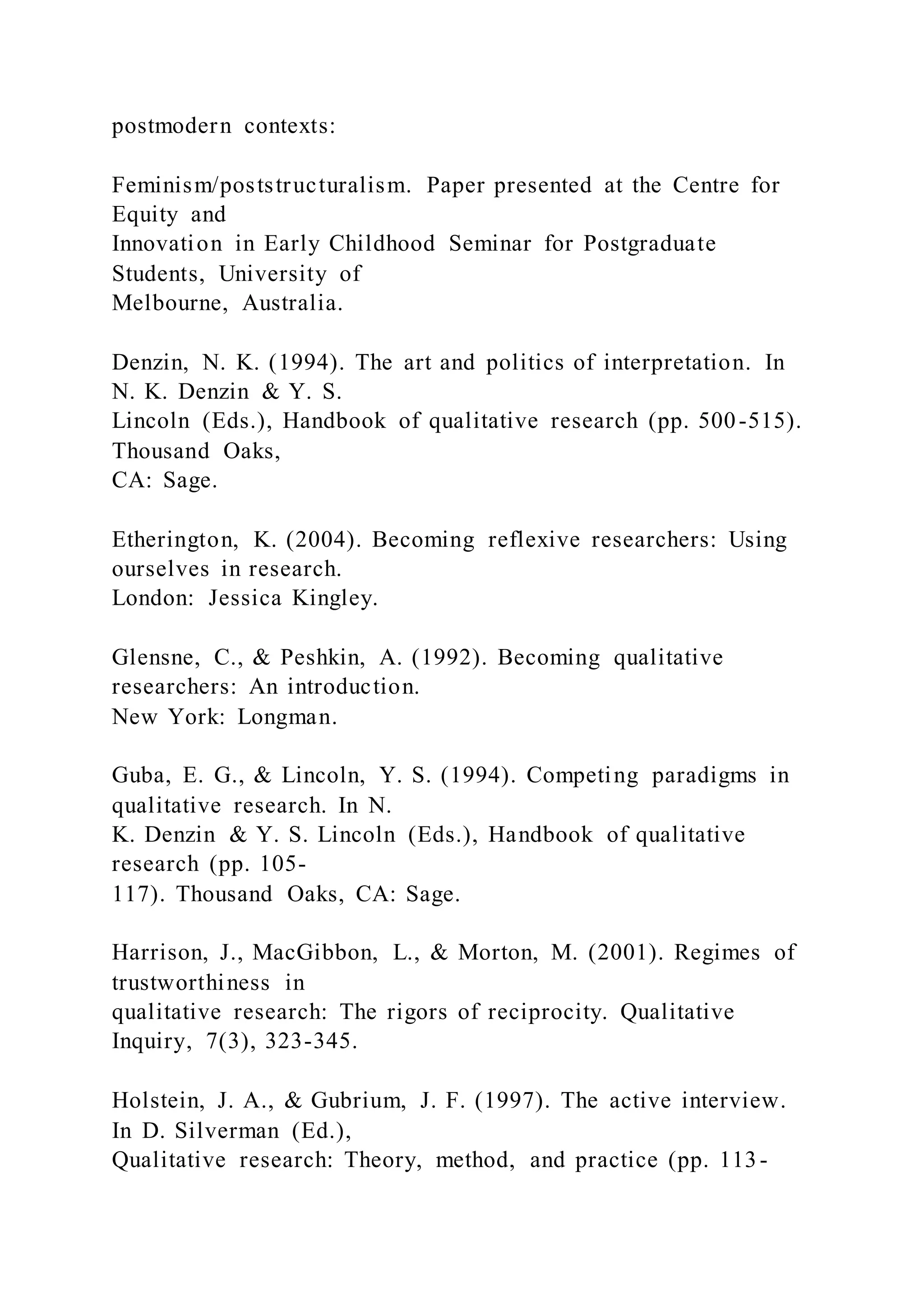 postmodern contexts:
Feminism/poststructuralism. Paper presented at the Centre for
Equity and
Innovation in Early Childhood Seminar for Postgraduate
Students, University of
Melbourne, Australia.
Denzin, N. K. (1994). The art and politics of interpretation. In
N. K. Denzin & Y. S.
Lincoln (Eds.), Handbook of qualitative research (pp. 500-515).
Thousand Oaks,
CA: Sage.
Etherington, K. (2004). Becoming reflexive researchers: Using
ourselves in research.
London: Jessica Kingley.
Glensne, C., & Peshkin, A. (1992). Becoming qualitative
researchers: An introduction.
New York: Longman.
Guba, E. G., & Lincoln, Y. S. (1994). Competing paradigms in
qualitative research. In N.
K. Denzin & Y. S. Lincoln (Eds.), Handbook of qualitative
research (pp. 105-
117). Thousand Oaks, CA: Sage.
Harrison, J., MacGibbon, L., & Morton, M. (2001). Regimes of
trustworthiness in
qualitative research: The rigors of reciprocity. Qualitative
Inquiry, 7(3), 323-345.
Holstein, J. A., & Gubrium, J. F. (1997). The active interview.
In D. Silverman (Ed.),
Qualitative research: Theory, method, and practice (pp. 113-
 