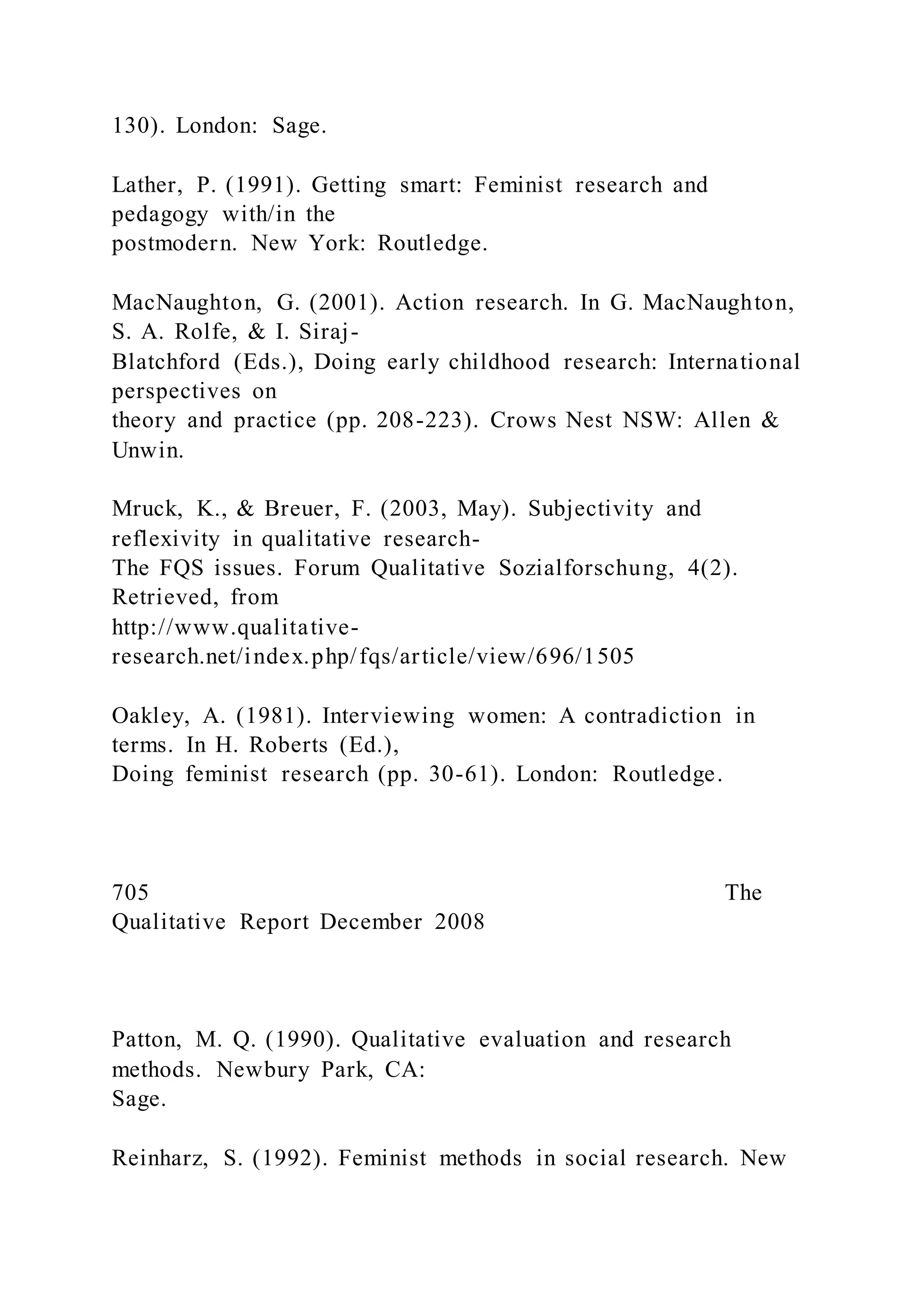130). London: Sage.
Lather, P. (1991). Getting smart: Feminist research and
pedagogy with/in the
postmodern. New York: Routledge.
MacNaughton, G. (2001). Action research. In G. MacNaughton,
S. A. Rolfe, & I. Siraj-
Blatchford (Eds.), Doing early childhood research: International
perspectives on
theory and practice (pp. 208-223). Crows Nest NSW: Allen &
Unwin.
Mruck, K., & Breuer, F. (2003, May). Subjectivity and
reflexivity in qualitative research-
The FQS issues. Forum Qualitative Sozialforschung, 4(2).
Retrieved, from
http://www.qualitative-
research.net/index.php/fqs/article/view/696/1505
Oakley, A. (1981). Interviewing women: A contradiction in
terms. In H. Roberts (Ed.),
Doing feminist research (pp. 30-61). London: Routledge.
705 The
Qualitative Report December 2008
Patton, M. Q. (1990). Qualitative evaluation and research
methods. Newbury Park, CA:
Sage.
Reinharz, S. (1992). Feminist methods in social research. New
 