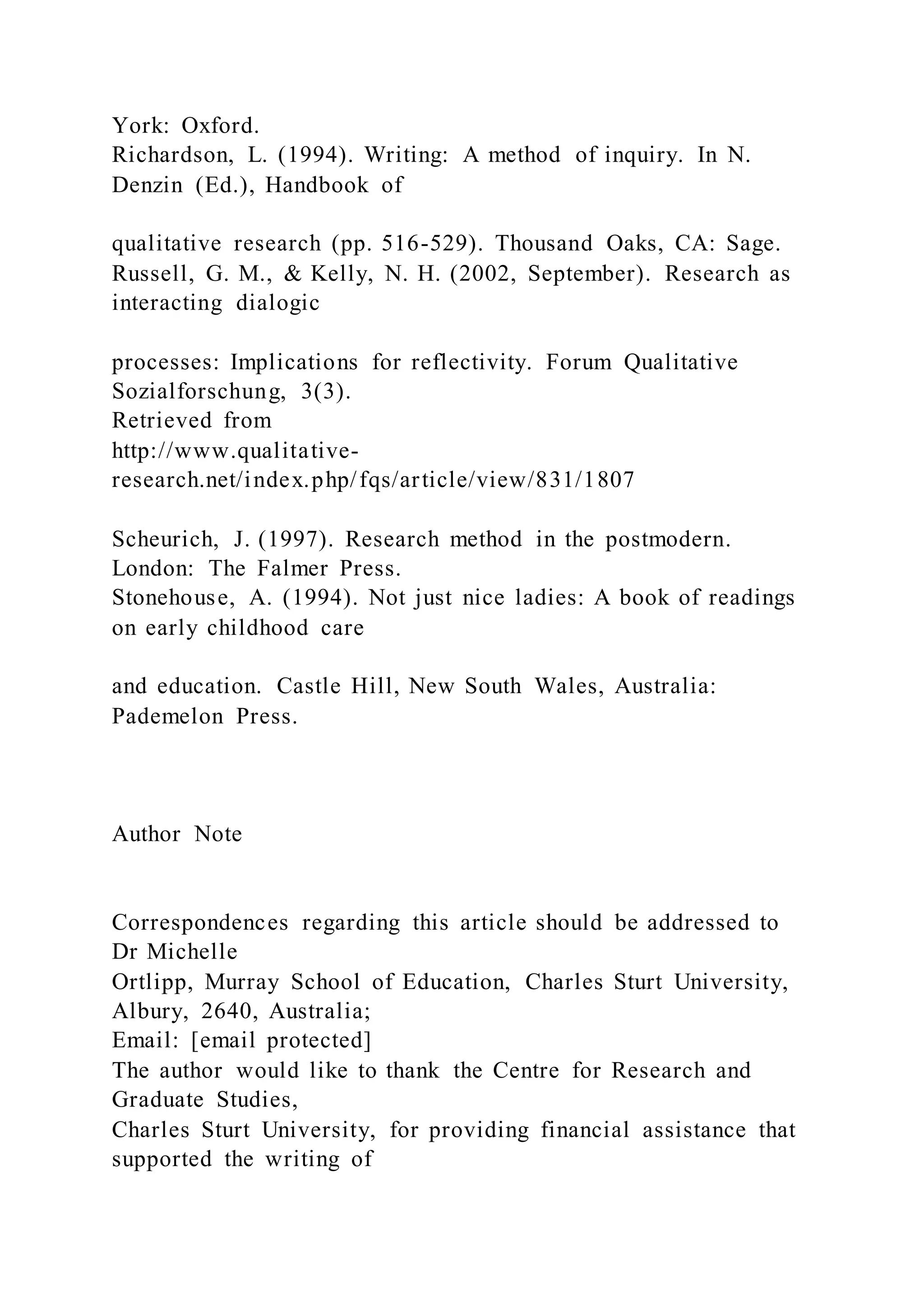 York: Oxford.
Richardson, L. (1994). Writing: A method of inquiry. In N.
Denzin (Ed.), Handbook of
qualitative research (pp. 516-529). Thousand Oaks, CA: Sage.
Russell, G. M., & Kelly, N. H. (2002, September). Research as
interacting dialogic
processes: Implications for reflectivity. Forum Qualitative
Sozialforschung, 3(3).
Retrieved from
http://www.qualitative-
research.net/index.php/fqs/article/view/831/1807
Scheurich, J. (1997). Research method in the postmodern.
London: The Falmer Press.
Stonehouse, A. (1994). Not just nice ladies: A book of readings
on early childhood care
and education. Castle Hill, New South Wales, Australia:
Pademelon Press.
Author Note
Correspondences regarding this article should be addressed to
Dr Michelle
Ortlipp, Murray School of Education, Charles Sturt University,
Albury, 2640, Australia;
Email: [email protected]
The author would like to thank the Centre for Research and
Graduate Studies,
Charles Sturt University, for providing financial assistance that
supported the writing of
 