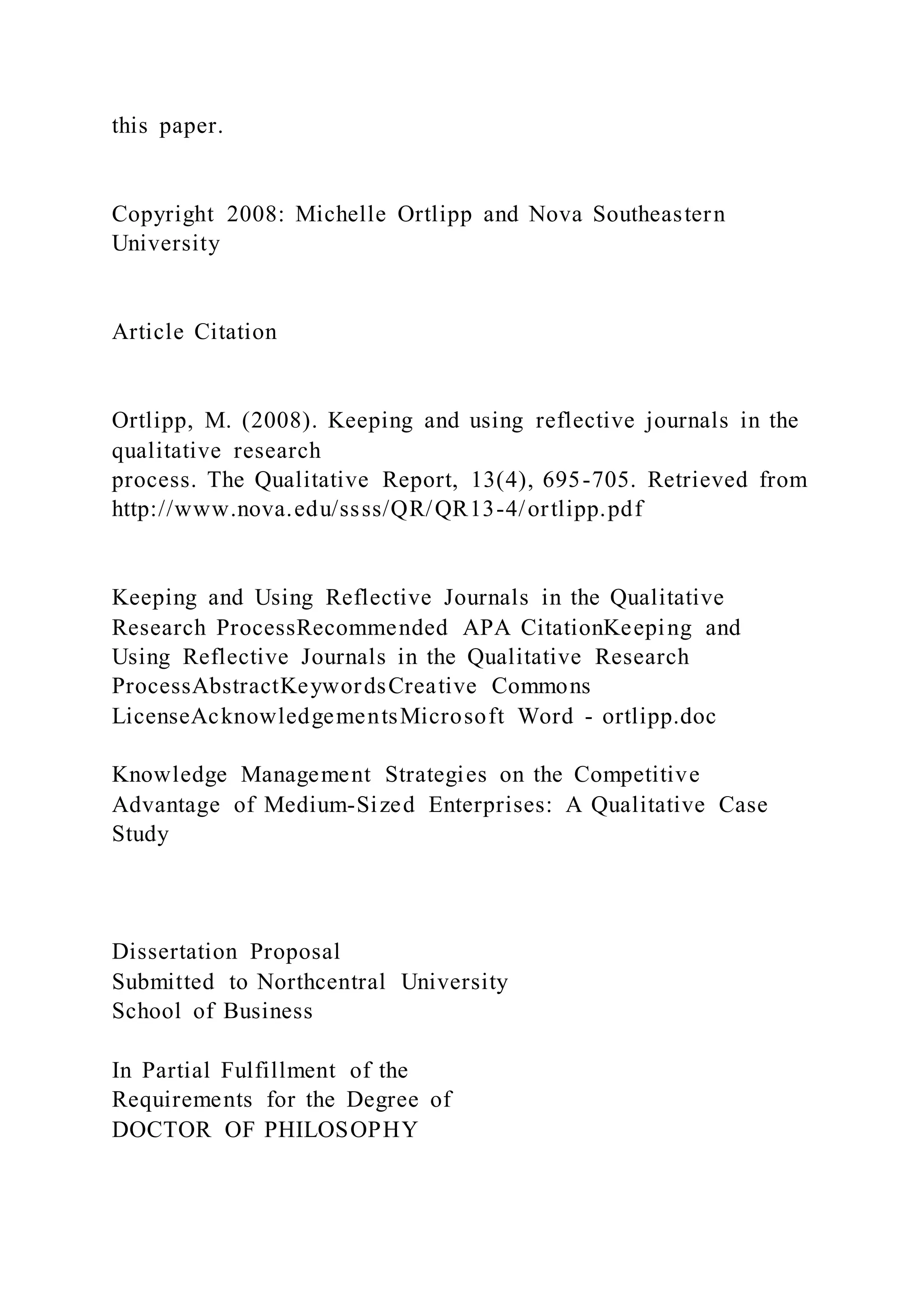 this paper.
Copyright 2008: Michelle Ortlipp and Nova Southeastern
University
Article Citation
Ortlipp, M. (2008). Keeping and using reflective journals in the
qualitative research
process. The Qualitative Report, 13(4), 695-705. Retrieved from
http://www.nova.edu/ssss/QR/QR13-4/ortlipp.pdf
Keeping and Using Reflective Journals in the Qualitative
Research ProcessRecommended APA CitationKeeping and
Using Reflective Journals in the Qualitative Research
ProcessAbstractKeywordsCreative Commons
LicenseAcknowledgementsMicrosoft Word - ortlipp.doc
Knowledge Management Strategies on the Competitive
Advantage of Medium-Sized Enterprises: A Qualitative Case
Study
Dissertation Proposal
Submitted to Northcentral University
School of Business
In Partial Fulfillment of the
Requirements for the Degree of
DOCTOR OF PHILOSOPHY
 