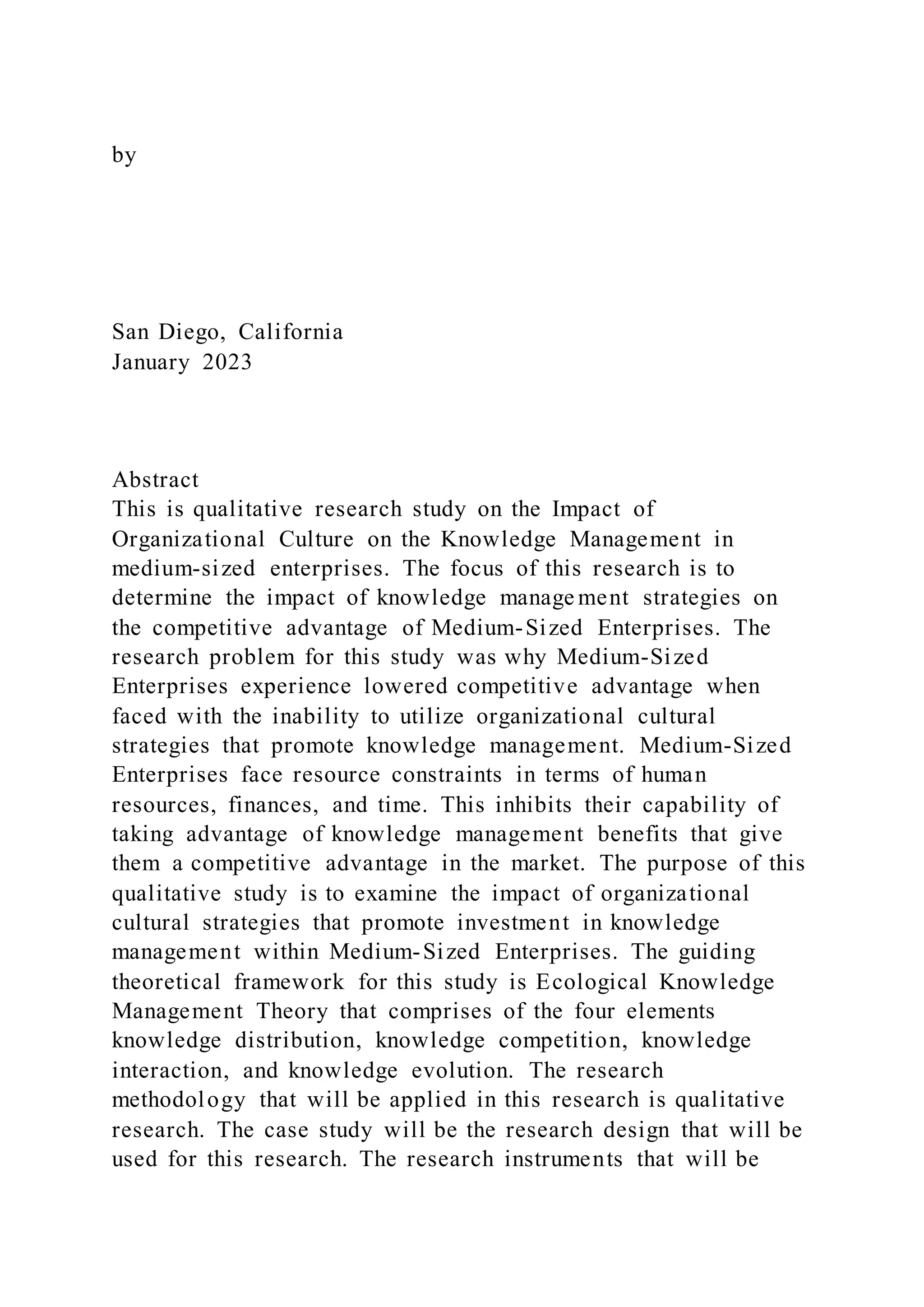 by
San Diego, California
January 2023
Abstract
This is qualitative research study on the Impact of
Organizational Culture on the Knowledge Management in
medium-sized enterprises. The focus of this research is to
determine the impact of knowledge manage ment strategies on
the competitive advantage of Medium-Sized Enterprises. The
research problem for this study was why Medium-Sized
Enterprises experience lowered competitive advantage when
faced with the inability to utilize organizational cultural
strategies that promote knowledge management. Medium-Sized
Enterprises face resource constraints in terms of human
resources, finances, and time. This inhibits their capability of
taking advantage of knowledge management benefits that give
them a competitive advantage in the market. The purpose of this
qualitative study is to examine the impact of organizational
cultural strategies that promote investment in knowledge
management within Medium-Sized Enterprises. The guiding
theoretical framework for this study is Ecological Knowledge
Management Theory that comprises of the four elements
knowledge distribution, knowledge competition, knowledge
interaction, and knowledge evolution. The research
methodology that will be applied in this research is qualitative
research. The case study will be the research design that will be
used for this research. The research instruments that will be
 