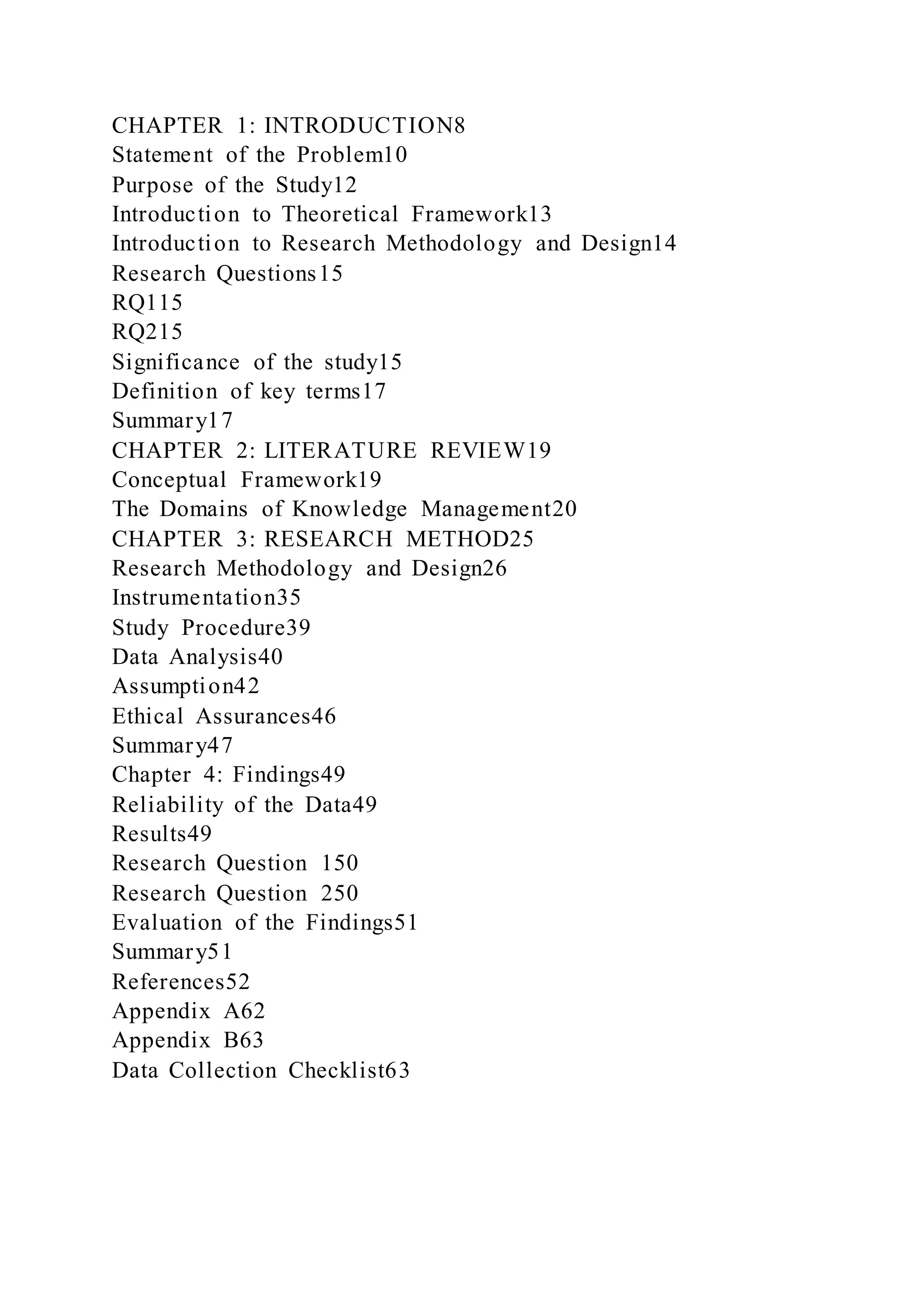 CHAPTER 1: INTRODUCTION8
Statement of the Problem10
Purpose of the Study12
Introduction to Theoretical Framework13
Introduction to Research Methodology and Design14
Research Questions15
RQ115
RQ215
Significance of the study15
Definition of key terms17
Summary17
CHAPTER 2: LITERATURE REVIEW19
Conceptual Framework19
The Domains of Knowledge Management20
CHAPTER 3: RESEARCH METHOD25
Research Methodology and Design26
Instrumentation35
Study Procedure39
Data Analysis40
Assumption42
Ethical Assurances46
Summary47
Chapter 4: Findings49
Reliability of the Data49
Results49
Research Question 150
Research Question 250
Evaluation of the Findings51
Summary51
References52
Appendix A62
Appendix B63
Data Collection Checklist63
 