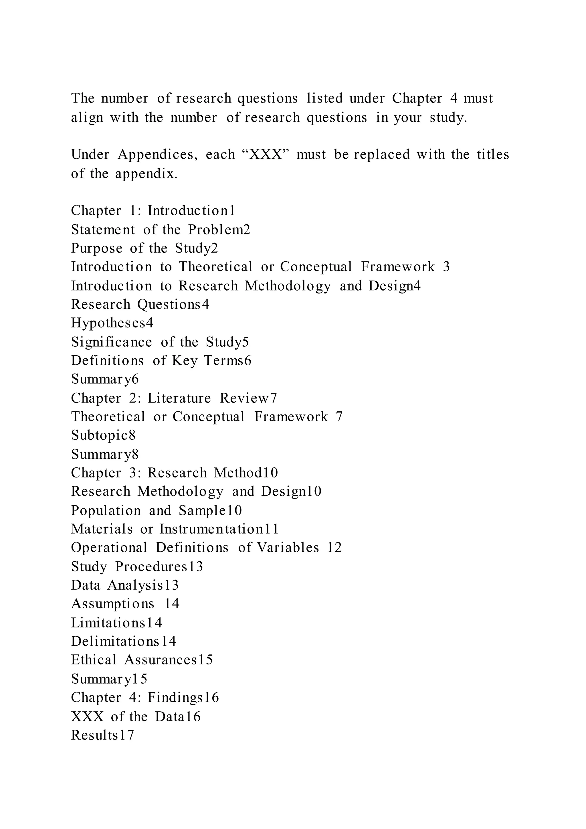 The number of research questions listed under Chapter 4 must
align with the number of research questions in your study.
Under Appendices, each “XXX” must be replaced with the titles
of the appendix.
Chapter 1: Introduction1
Statement of the Problem2
Purpose of the Study2
Introduction to Theoretical or Conceptual Framework 3
Introduction to Research Methodology and Design4
Research Questions4
Hypotheses4
Significance of the Study5
Definitions of Key Terms6
Summary6
Chapter 2: Literature Review7
Theoretical or Conceptual Framework 7
Subtopic8
Summary8
Chapter 3: Research Method10
Research Methodology and Design10
Population and Sample10
Materials or Instrumentation11
Operational Definitions of Variables 12
Study Procedures13
Data Analysis13
Assumptions 14
Limitations14
Delimitations14
Ethical Assurances15
Summary15
Chapter 4: Findings16
XXX of the Data16
Results17
 