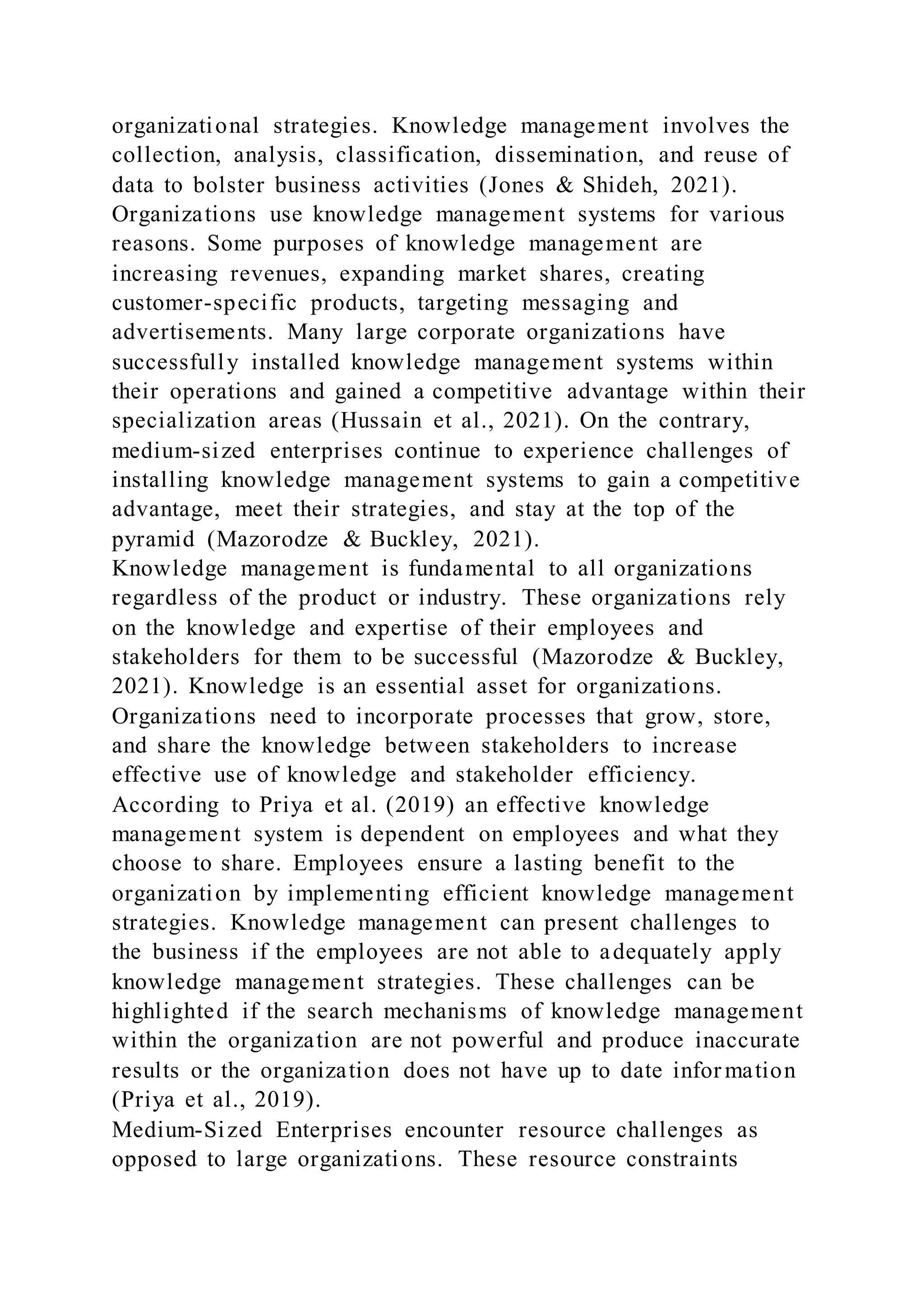 organizational strategies. Knowledge management involves the
collection, analysis, classification, dissemination, and reuse of
data to bolster business activities (Jones & Shideh, 2021).
Organizations use knowledge management systems for various
reasons. Some purposes of knowledge management are
increasing revenues, expanding market shares, creating
customer-specific products, targeting messaging and
advertisements. Many large corporate organizations have
successfully installed knowledge management systems within
their operations and gained a competitive advantage within their
specialization areas (Hussain et al., 2021). On the contrary,
medium-sized enterprises continue to experience challenges of
installing knowledge management systems to gain a competitive
advantage, meet their strategies, and stay at the top of the
pyramid (Mazorodze & Buckley, 2021).
Knowledge management is fundamental to all organizations
regardless of the product or industry. These organizations rely
on the knowledge and expertise of their employees and
stakeholders for them to be successful (Mazorodze & Buckley,
2021). Knowledge is an essential asset for organizations.
Organizations need to incorporate processes that grow, store,
and share the knowledge between stakeholders to increase
effective use of knowledge and stakeholder efficiency.
According to Priya et al. (2019) an effective knowledge
management system is dependent on employees and what they
choose to share. Employees ensure a lasting benefit to the
organization by implementing efficient knowledge management
strategies. Knowledge management can present challenges to
the business if the employees are not able to adequately apply
knowledge management strategies. These challenges can be
highlighted if the search mechanisms of knowledge management
within the organization are not powerful and produce inaccurate
results or the organization does not have up to date infor mation
(Priya et al., 2019).
Medium-Sized Enterprises encounter resource challenges as
opposed to large organizations. These resource constraints
 
