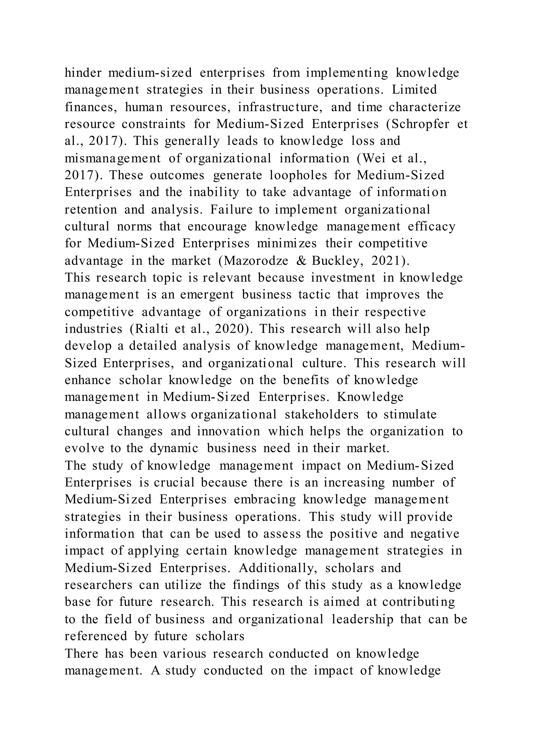 hinder medium-sized enterprises from implementing knowledge
management strategies in their business operations. Limited
finances, human resources, infrastructure, and time characterize
resource constraints for Medium-Sized Enterprises (Schropfer et
al., 2017). This generally leads to knowledge loss and
mismanagement of organizational information (Wei et al.,
2017). These outcomes generate loopholes for Medium-Sized
Enterprises and the inability to take advantage of information
retention and analysis. Failure to implement organizational
cultural norms that encourage knowledge management efficacy
for Medium-Sized Enterprises minimizes their competitive
advantage in the market (Mazorodze & Buckley, 2021).
This research topic is relevant because investment in knowledge
management is an emergent business tactic that improves the
competitive advantage of organizations in their respective
industries (Rialti et al., 2020). This research will also help
develop a detailed analysis of knowledge management, Medium-
Sized Enterprises, and organizational culture. This research will
enhance scholar knowledge on the benefits of knowledge
management in Medium-Sized Enterprises. Knowledge
management allows organizational stakeholders to stimulate
cultural changes and innovation which helps the organization to
evolve to the dynamic business need in their market.
The study of knowledge management impact on Medium-Sized
Enterprises is crucial because there is an increasing number of
Medium-Sized Enterprises embracing knowledge management
strategies in their business operations. This study will provide
information that can be used to assess the positive and negative
impact of applying certain knowledge management strategies in
Medium-Sized Enterprises. Additionally, scholars and
researchers can utilize the findings of this study as a knowledge
base for future research. This research is aimed at contributing
to the field of business and organizational leadership that can be
referenced by future scholars
There has been various research conducted on knowledge
management. A study conducted on the impact of knowledge
 
