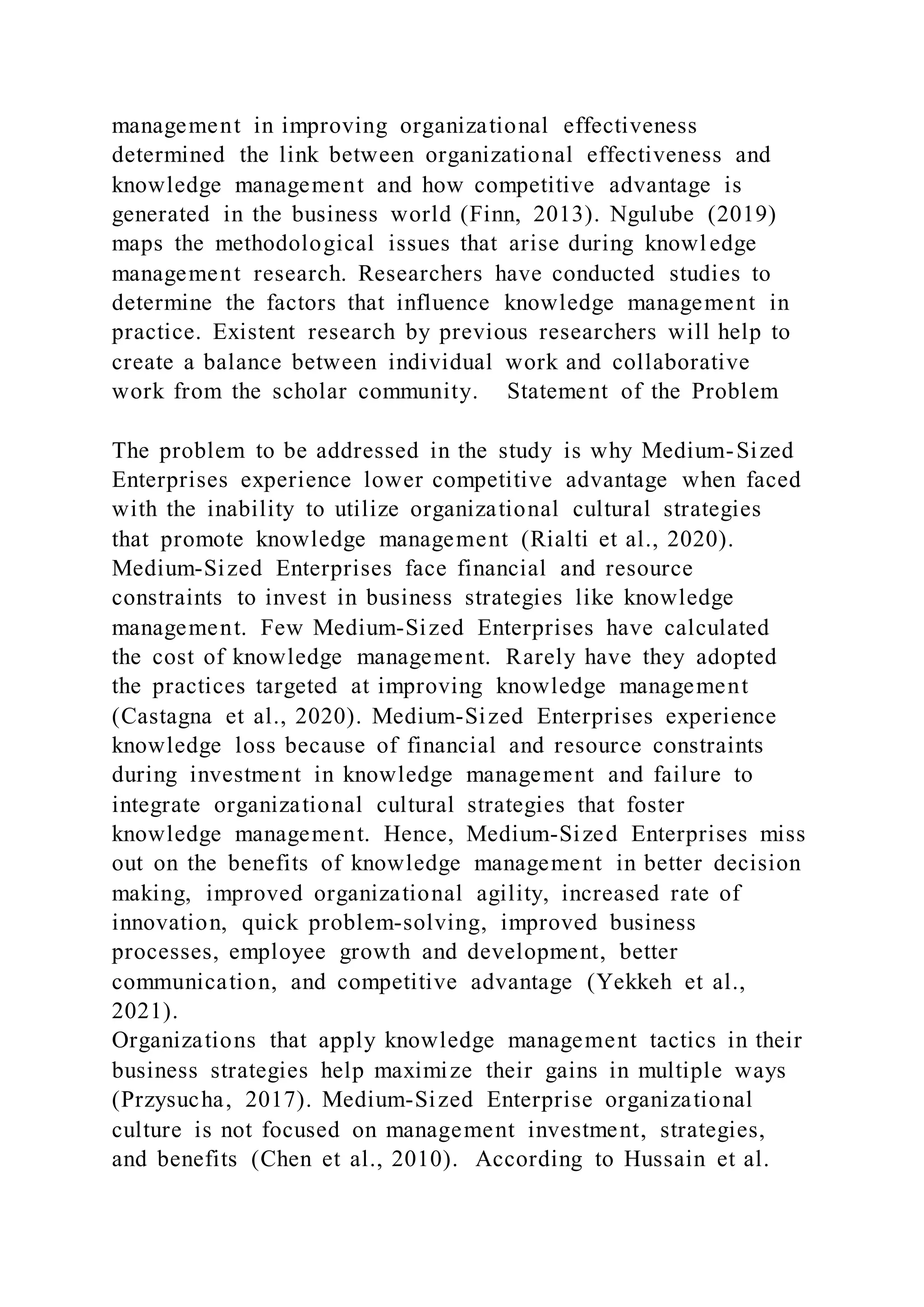 management in improving organizational effectiveness
determined the link between organizational effectiveness and
knowledge management and how competitive advantage is
generated in the business world (Finn, 2013). Ngulube (2019)
maps the methodological issues that arise during knowledge
management research. Researchers have conducted studies to
determine the factors that influence knowledge management in
practice. Existent research by previous researchers will help to
create a balance between individual work and collaborative
work from the scholar community. Statement of the Problem
The problem to be addressed in the study is why Medium-Sized
Enterprises experience lower competitive advantage when faced
with the inability to utilize organizational cultural strategies
that promote knowledge management (Rialti et al., 2020).
Medium-Sized Enterprises face financial and resource
constraints to invest in business strategies like knowledge
management. Few Medium-Sized Enterprises have calculated
the cost of knowledge management. Rarely have they adopted
the practices targeted at improving knowledge management
(Castagna et al., 2020). Medium-Sized Enterprises experience
knowledge loss because of financial and resource constraints
during investment in knowledge management and failure to
integrate organizational cultural strategies that foster
knowledge management. Hence, Medium-Sized Enterprises miss
out on the benefits of knowledge management in better decision
making, improved organizational agility, increased rate of
innovation, quick problem-solving, improved business
processes, employee growth and development, better
communication, and competitive advantage (Yekkeh et al.,
2021).
Organizations that apply knowledge management tactics in their
business strategies help maximize their gains in multiple ways
(Przysucha, 2017). Medium-Sized Enterprise organizational
culture is not focused on management investment, strategies,
and benefits (Chen et al., 2010). According to Hussain et al.
 