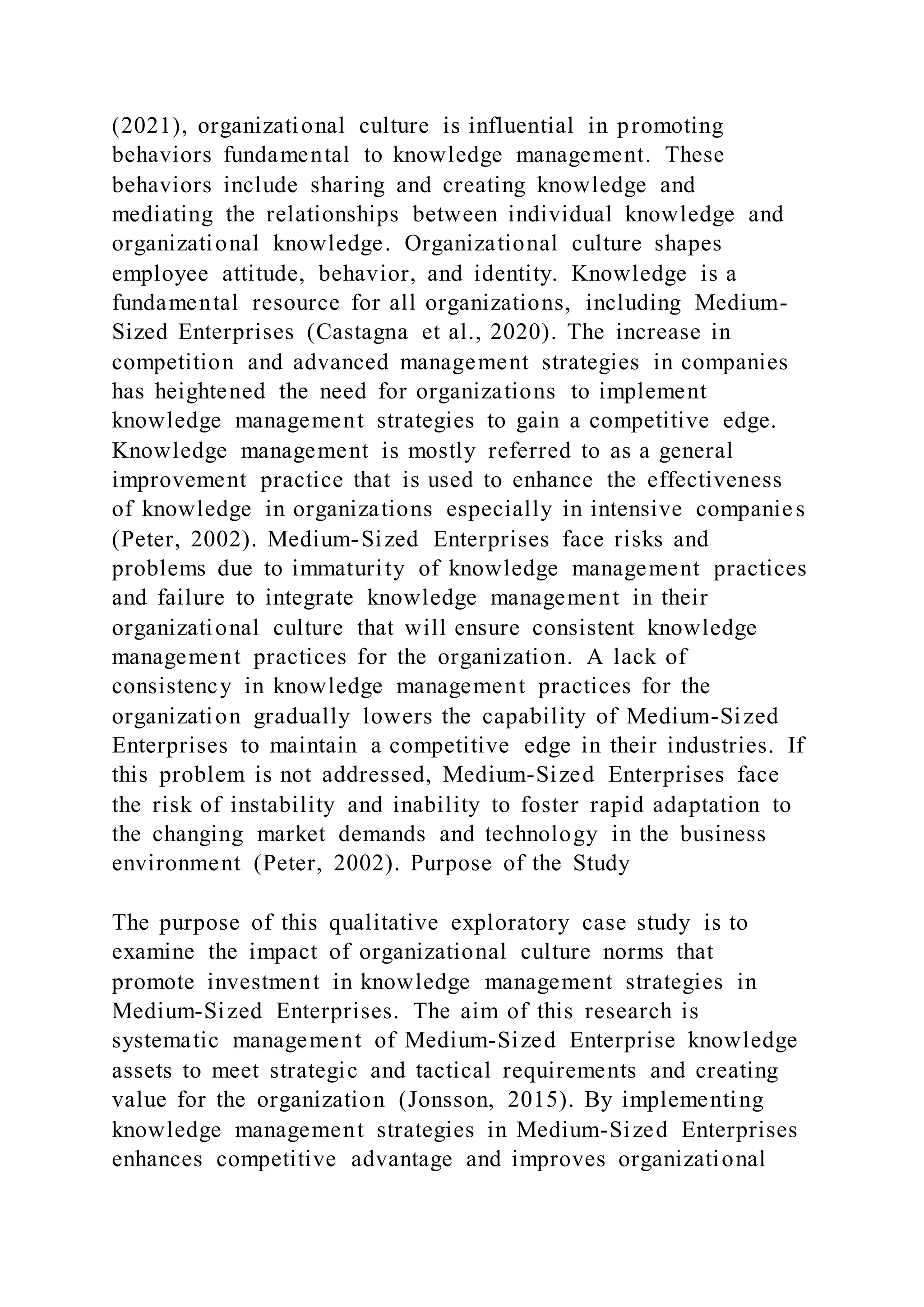 (2021), organizational culture is influential in promoting
behaviors fundamental to knowledge management. These
behaviors include sharing and creating knowledge and
mediating the relationships between individual knowledge and
organizational knowledge. Organizational culture shapes
employee attitude, behavior, and identity. Knowledge is a
fundamental resource for all organizations, including Medium-
Sized Enterprises (Castagna et al., 2020). The increase in
competition and advanced management strategies in companies
has heightened the need for organizations to implement
knowledge management strategies to gain a competitive edge.
Knowledge management is mostly referred to as a general
improvement practice that is used to enhance the effectiveness
of knowledge in organizations especially in intensive companies
(Peter, 2002). Medium-Sized Enterprises face risks and
problems due to immaturity of knowledge management practices
and failure to integrate knowledge management in their
organizational culture that will ensure consistent knowledge
management practices for the organization. A lack of
consistency in knowledge management practices for the
organization gradually lowers the capability of Medium-Sized
Enterprises to maintain a competitive edge in their industries. If
this problem is not addressed, Medium-Sized Enterprises face
the risk of instability and inability to foster rapid adaptation to
the changing market demands and technology in the business
environment (Peter, 2002). Purpose of the Study
The purpose of this qualitative exploratory case study is to
examine the impact of organizational culture norms that
promote investment in knowledge management strategies in
Medium-Sized Enterprises. The aim of this research is
systematic management of Medium-Sized Enterprise knowledge
assets to meet strategic and tactical requirements and creating
value for the organization (Jonsson, 2015). By implementing
knowledge management strategies in Medium-Sized Enterprises
enhances competitive advantage and improves organizational
 