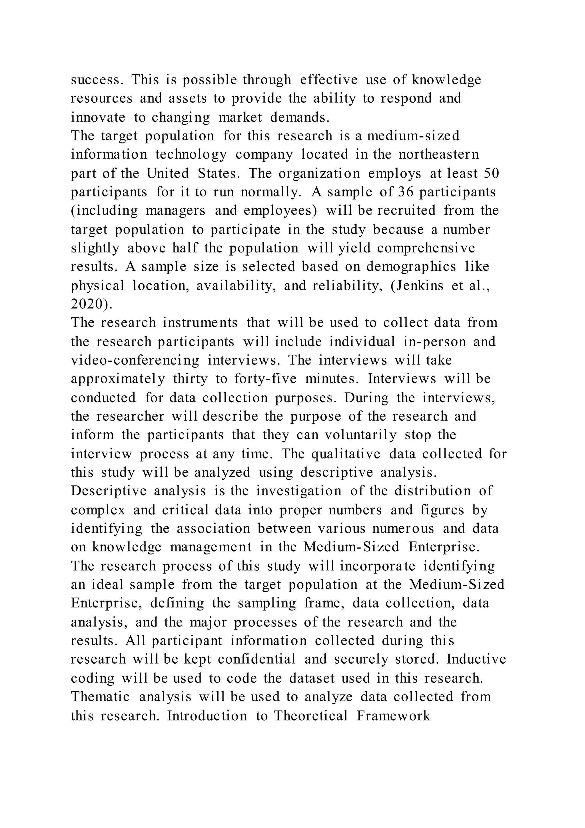 success. This is possible through effective use of knowledge
resources and assets to provide the ability to respond and
innovate to changing market demands.
The target population for this research is a medium-sized
information technology company located in the northeastern
part of the United States. The organization employs at least 50
participants for it to run normally. A sample of 36 participants
(including managers and employees) will be recruited from the
target population to participate in the study because a number
slightly above half the population will yield comprehensive
results. A sample size is selected based on demographics like
physical location, availability, and reliability, (Jenkins et al.,
2020).
The research instruments that will be used to collect data from
the research participants will include individual in-person and
video-conferencing interviews. The interviews will take
approximately thirty to forty-five minutes. Interviews will be
conducted for data collection purposes. During the interviews,
the researcher will describe the purpose of the research and
inform the participants that they can voluntarily stop the
interview process at any time. The qualitative data collected for
this study will be analyzed using descriptive analysis.
Descriptive analysis is the investigation of the distribution of
complex and critical data into proper numbers and figures by
identifying the association between various numerous and data
on knowledge management in the Medium-Sized Enterprise.
The research process of this study will incorporate identifying
an ideal sample from the target population at the Medium-Sized
Enterprise, defining the sampling frame, data collection, data
analysis, and the major processes of the research and the
results. All participant information collected during thi s
research will be kept confidential and securely stored. Inductive
coding will be used to code the dataset used in this research.
Thematic analysis will be used to analyze data collected from
this research. Introduction to Theoretical Framework
 