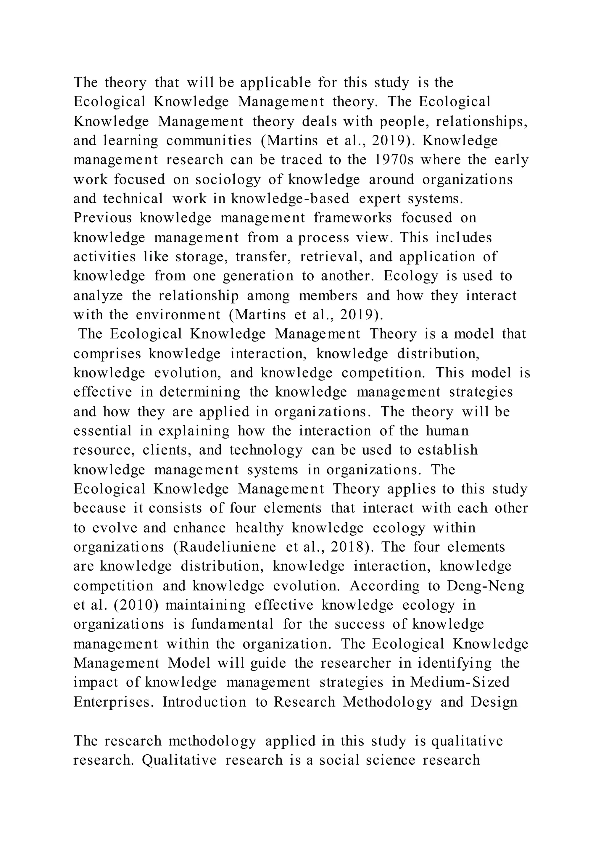 The theory that will be applicable for this study is the
Ecological Knowledge Management theory. The Ecological
Knowledge Management theory deals with people, relationships,
and learning communities (Martins et al., 2019). Knowledge
management research can be traced to the 1970s where the early
work focused on sociology of knowledge around organizations
and technical work in knowledge-based expert systems.
Previous knowledge management frameworks focused on
knowledge management from a process view. This includes
activities like storage, transfer, retrieval, and application of
knowledge from one generation to another. Ecology is used to
analyze the relationship among members and how they interact
with the environment (Martins et al., 2019).
The Ecological Knowledge Management Theory is a model that
comprises knowledge interaction, knowledge distribution,
knowledge evolution, and knowledge competition. This model is
effective in determining the knowledge management strategies
and how they are applied in organizations. The theory will be
essential in explaining how the interaction of the human
resource, clients, and technology can be used to establish
knowledge management systems in organizations. The
Ecological Knowledge Management Theory applies to this study
because it consists of four elements that interact with each other
to evolve and enhance healthy knowledge ecology within
organizations (Raudeliuniene et al., 2018). The four elements
are knowledge distribution, knowledge interaction, knowledge
competition and knowledge evolution. According to Deng-Neng
et al. (2010) maintaining effective knowledge ecology in
organizations is fundamental for the success of knowledge
management within the organization. The Ecological Knowledge
Management Model will guide the researcher in identifying the
impact of knowledge management strategies in Medium-Sized
Enterprises. Introduction to Research Methodology and Design
The research methodology applied in this study is qualitative
research. Qualitative research is a social science research
 