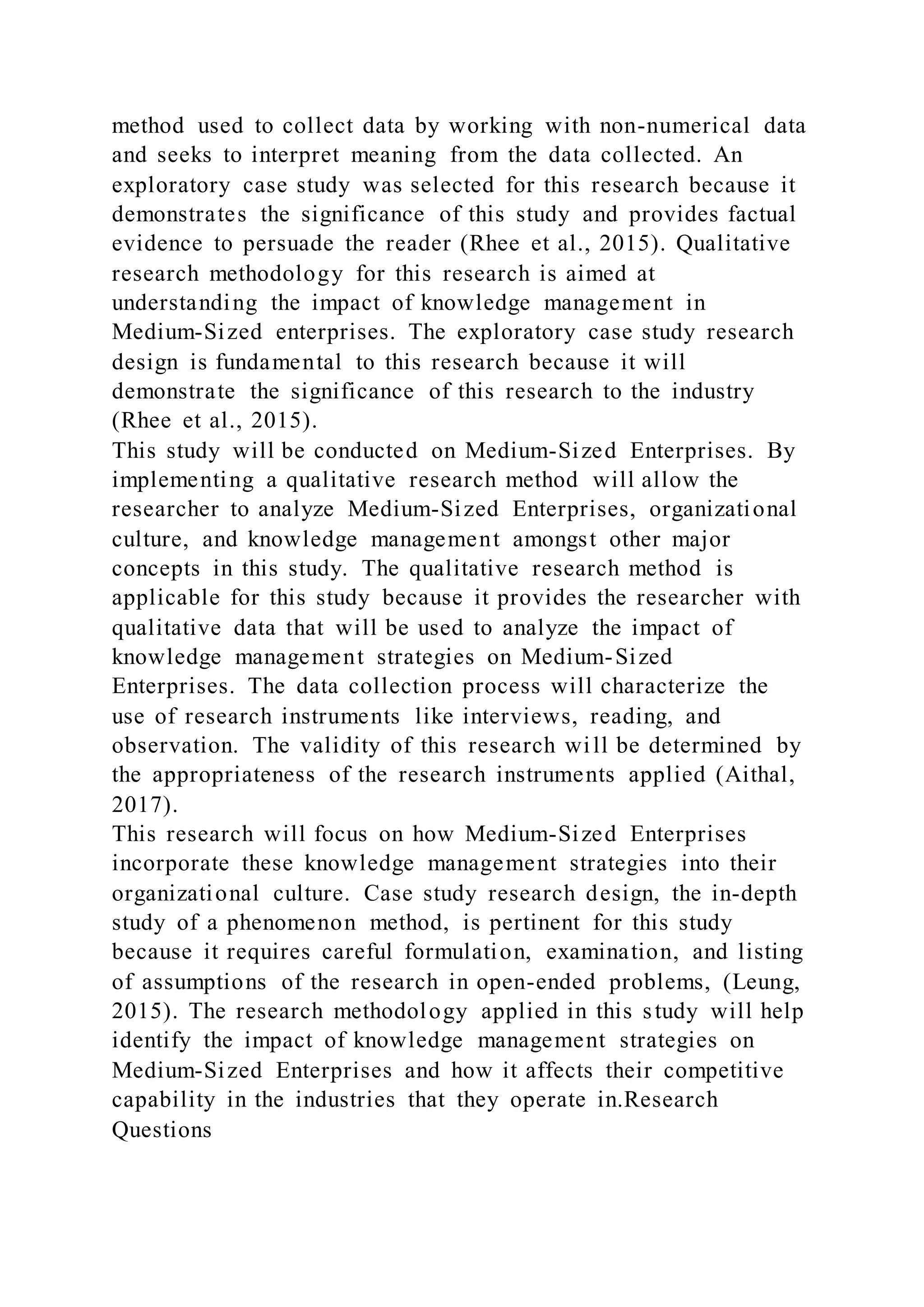 method used to collect data by working with non-numerical data
and seeks to interpret meaning from the data collected. An
exploratory case study was selected for this research because it
demonstrates the significance of this study and provides factual
evidence to persuade the reader (Rhee et al., 2015). Qualitative
research methodology for this research is aimed at
understanding the impact of knowledge management in
Medium-Sized enterprises. The exploratory case study research
design is fundamental to this research because it will
demonstrate the significance of this research to the industry
(Rhee et al., 2015).
This study will be conducted on Medium-Sized Enterprises. By
implementing a qualitative research method will allow the
researcher to analyze Medium-Sized Enterprises, organizational
culture, and knowledge management amongst other major
concepts in this study. The qualitative research method is
applicable for this study because it provides the researcher with
qualitative data that will be used to analyze the impact of
knowledge management strategies on Medium-Sized
Enterprises. The data collection process will characterize the
use of research instruments like interviews, reading, and
observation. The validity of this research will be determined by
the appropriateness of the research instruments applied (Aithal,
2017).
This research will focus on how Medium-Sized Enterprises
incorporate these knowledge management strategies into their
organizational culture. Case study research design, the in-depth
study of a phenomenon method, is pertinent for this study
because it requires careful formulation, examination, and listing
of assumptions of the research in open-ended problems, (Leung,
2015). The research methodology applied in this study will help
identify the impact of knowledge management strategies on
Medium-Sized Enterprises and how it affects their competitive
capability in the industries that they operate in.Research
Questions
 