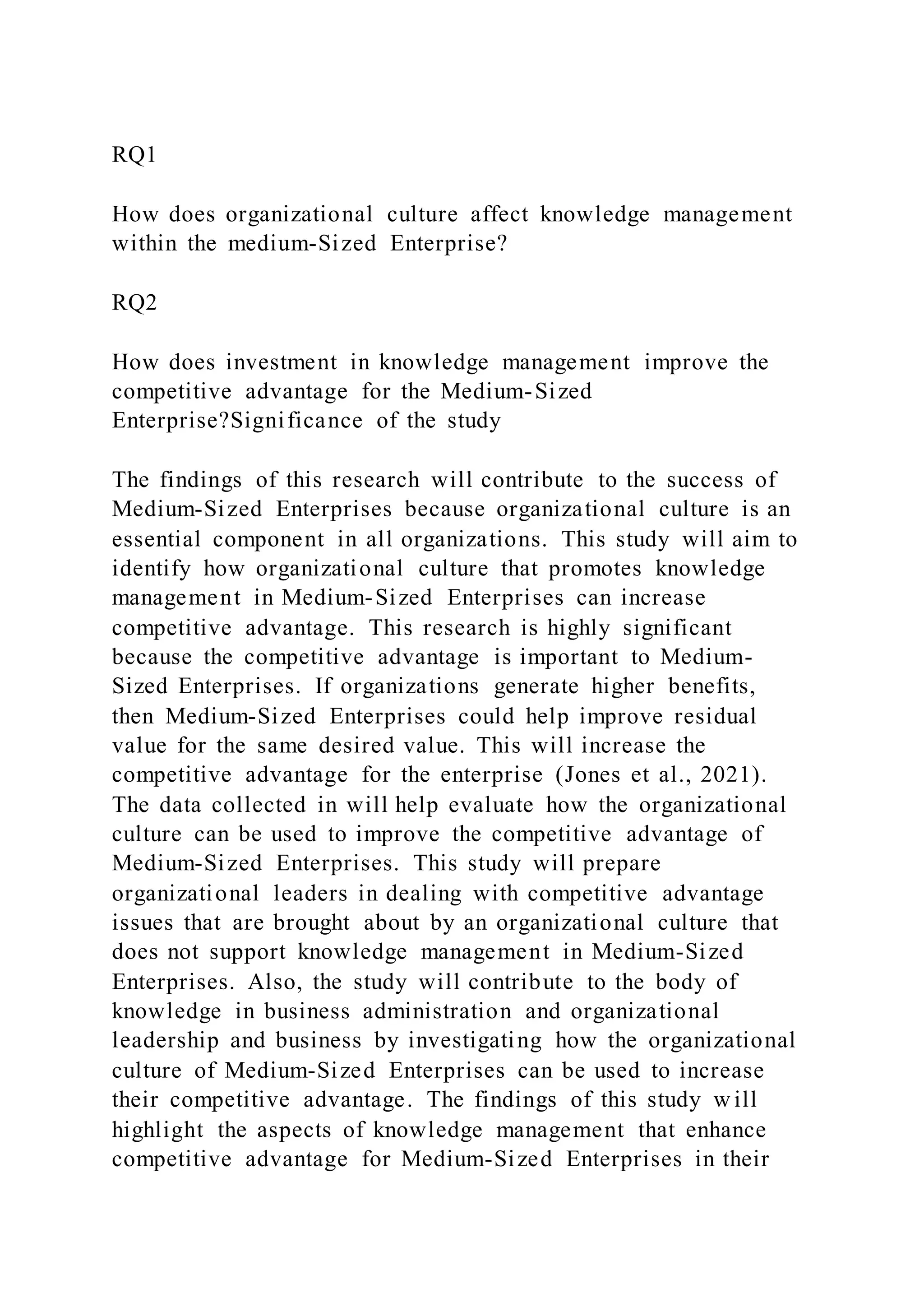 RQ1
How does organizational culture affect knowledge management
within the medium-Sized Enterprise?
RQ2
How does investment in knowledge management improve the
competitive advantage for the Medium-Sized
Enterprise?Significance of the study
The findings of this research will contribute to the success of
Medium-Sized Enterprises because organizational culture is an
essential component in all organizations. This study will aim to
identify how organizational culture that promotes knowledge
management in Medium-Sized Enterprises can increase
competitive advantage. This research is highly significant
because the competitive advantage is important to Medium-
Sized Enterprises. If organizations generate higher benefits,
then Medium-Sized Enterprises could help improve residual
value for the same desired value. This will increase the
competitive advantage for the enterprise (Jones et al., 2021).
The data collected in will help evaluate how the organizational
culture can be used to improve the competitive advantage of
Medium-Sized Enterprises. This study will prepare
organizational leaders in dealing with competitive advantage
issues that are brought about by an organizational culture that
does not support knowledge management in Medium-Sized
Enterprises. Also, the study will contribute to the body of
knowledge in business administration and organizational
leadership and business by investigating how the organizational
culture of Medium-Sized Enterprises can be used to increase
their competitive advantage. The findings of this study w ill
highlight the aspects of knowledge management that enhance
competitive advantage for Medium-Sized Enterprises in their
 