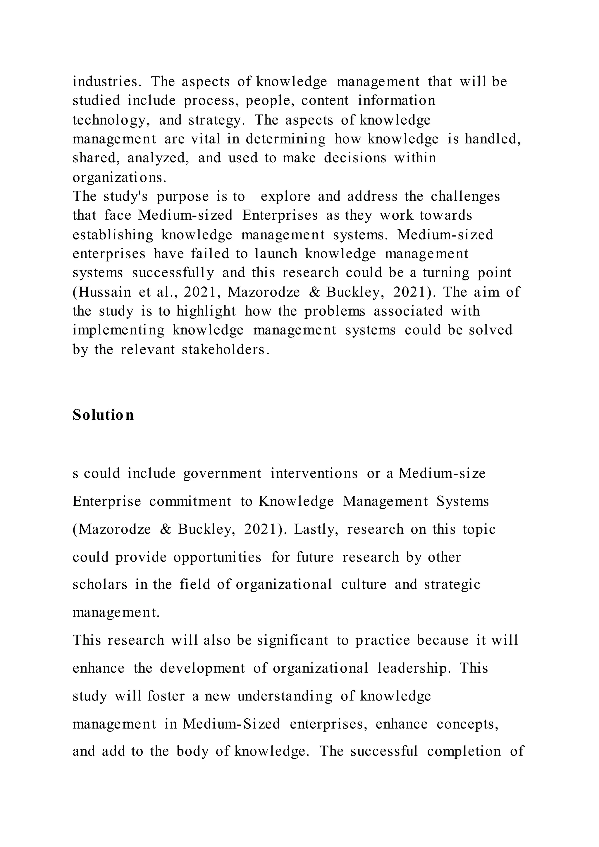 industries. The aspects of knowledge management that will be
studied include process, people, content information
technology, and strategy. The aspects of knowledge
management are vital in determining how knowledge is handled,
shared, analyzed, and used to make decisions within
organizations.
The study's purpose is to explore and address the challenges
that face Medium-sized Enterprises as they work towards
establishing knowledge management systems. Medium-sized
enterprises have failed to launch knowledge management
systems successfully and this research could be a turning point
(Hussain et al., 2021, Mazorodze & Buckley, 2021). The aim of
the study is to highlight how the problems associated with
implementing knowledge management systems could be solved
by the relevant stakeholders.
Solution
s could include government interventions or a Medium-size
Enterprise commitment to Knowledge Management Systems
(Mazorodze & Buckley, 2021). Lastly, research on this topic
could provide opportunities for future research by other
scholars in the field of organizational culture and strategic
management.
This research will also be significant to practice because it will
enhance the development of organizational leadership. This
study will foster a new understanding of knowledge
management in Medium-Sized enterprises, enhance concepts,
and add to the body of knowledge. The successful completion of
 