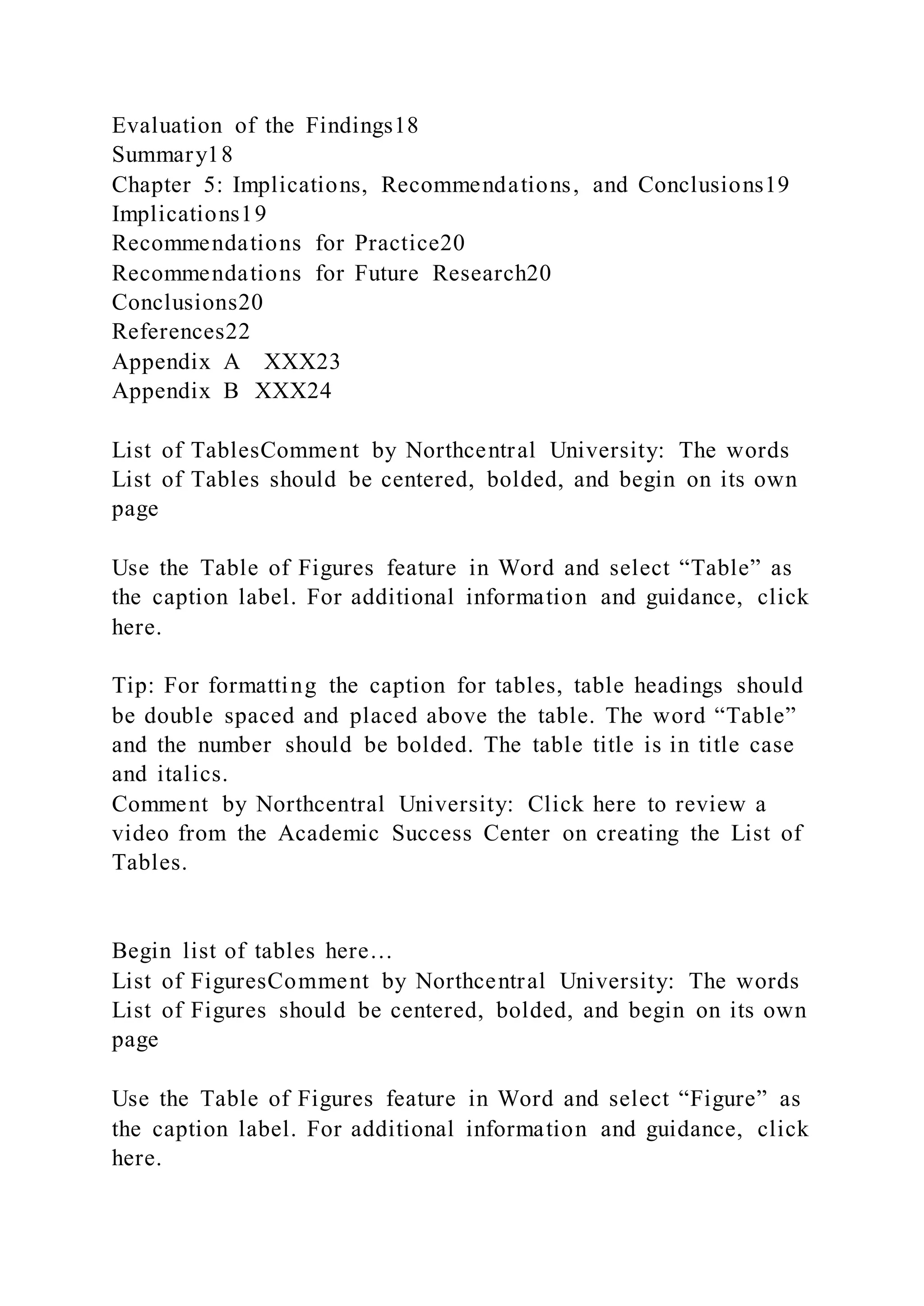 Evaluation of the Findings18
Summary18
Chapter 5: Implications, Recommendations, and Conclusions19
Implications19
Recommendations for Practice20
Recommendations for Future Research20
Conclusions20
References22
Appendix A XXX23
Appendix B XXX24
List of TablesComment by Northcentral University: The words
List of Tables should be centered, bolded, and begin on its own
page
Use the Table of Figures feature in Word and select “Table” as
the caption label. For additional information and guidance, click
here.
Tip: For formatting the caption for tables, table headings should
be double spaced and placed above the table. The word “Table”
and the number should be bolded. The table title is in title case
and italics.
Comment by Northcentral University: Click here to review a
video from the Academic Success Center on creating the List of
Tables.
Begin list of tables here…
List of FiguresComment by Northcentral University: The words
List of Figures should be centered, bolded, and begin on its own
page
Use the Table of Figures feature in Word and select “Figure” as
the caption label. For additional information and guidance, click
here.
 