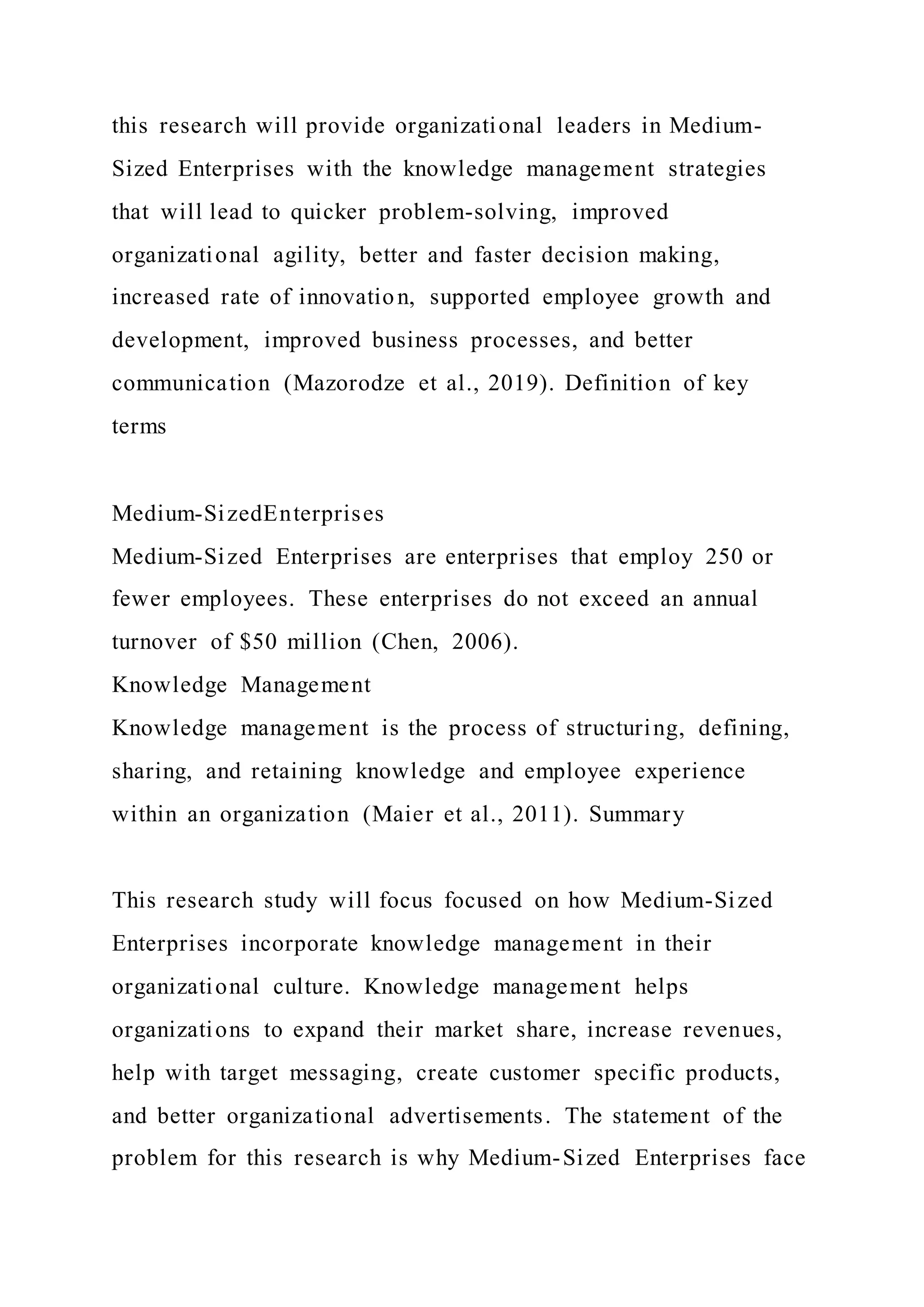 this research will provide organizational leaders in Medium-
Sized Enterprises with the knowledge management strategies
that will lead to quicker problem-solving, improved
organizational agility, better and faster decision making,
increased rate of innovation, supported employee growth and
development, improved business processes, and better
communication (Mazorodze et al., 2019). Definition of key
terms
Medium-SizedEnterprises
Medium-Sized Enterprises are enterprises that employ 250 or
fewer employees. These enterprises do not exceed an annual
turnover of $50 million (Chen, 2006).
Knowledge Management
Knowledge management is the process of structuring, defining,
sharing, and retaining knowledge and employee experience
within an organization (Maier et al., 2011). Summary
This research study will focus focused on how Medium-Sized
Enterprises incorporate knowledge management in their
organizational culture. Knowledge management helps
organizations to expand their market share, increase revenues,
help with target messaging, create customer specific products,
and better organizational advertisements. The statement of the
problem for this research is why Medium-Sized Enterprises face
 