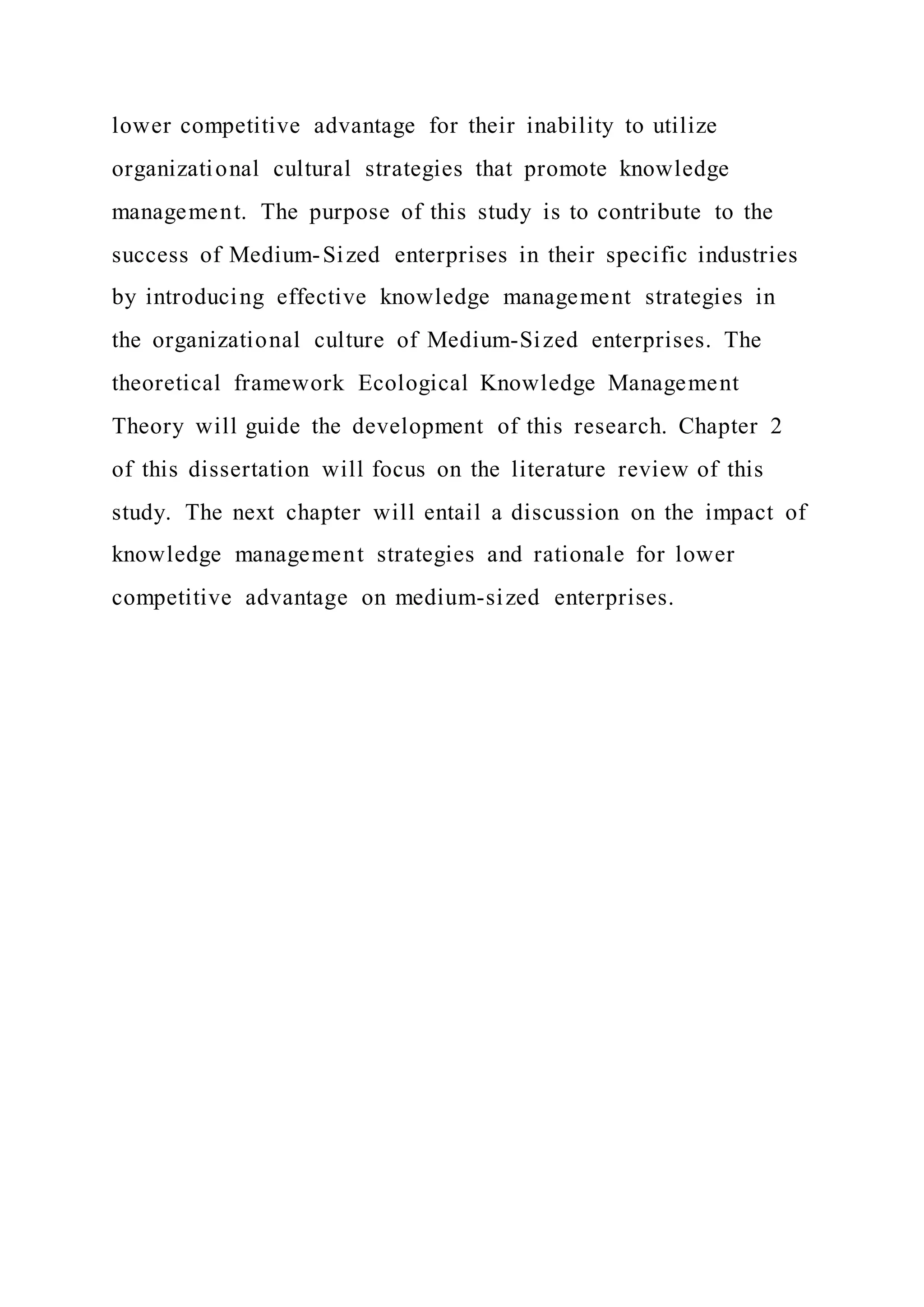 lower competitive advantage for their inability to utilize
organizational cultural strategies that promote knowledge
management. The purpose of this study is to contribute to the
success of Medium-Sized enterprises in their specific industries
by introducing effective knowledge management strategies in
the organizational culture of Medium-Sized enterprises. The
theoretical framework Ecological Knowledge Management
Theory will guide the development of this research. Chapter 2
of this dissertation will focus on the literature review of this
study. The next chapter will entail a discussion on the impact of
knowledge management strategies and rationale for lower
competitive advantage on medium-sized enterprises.
 