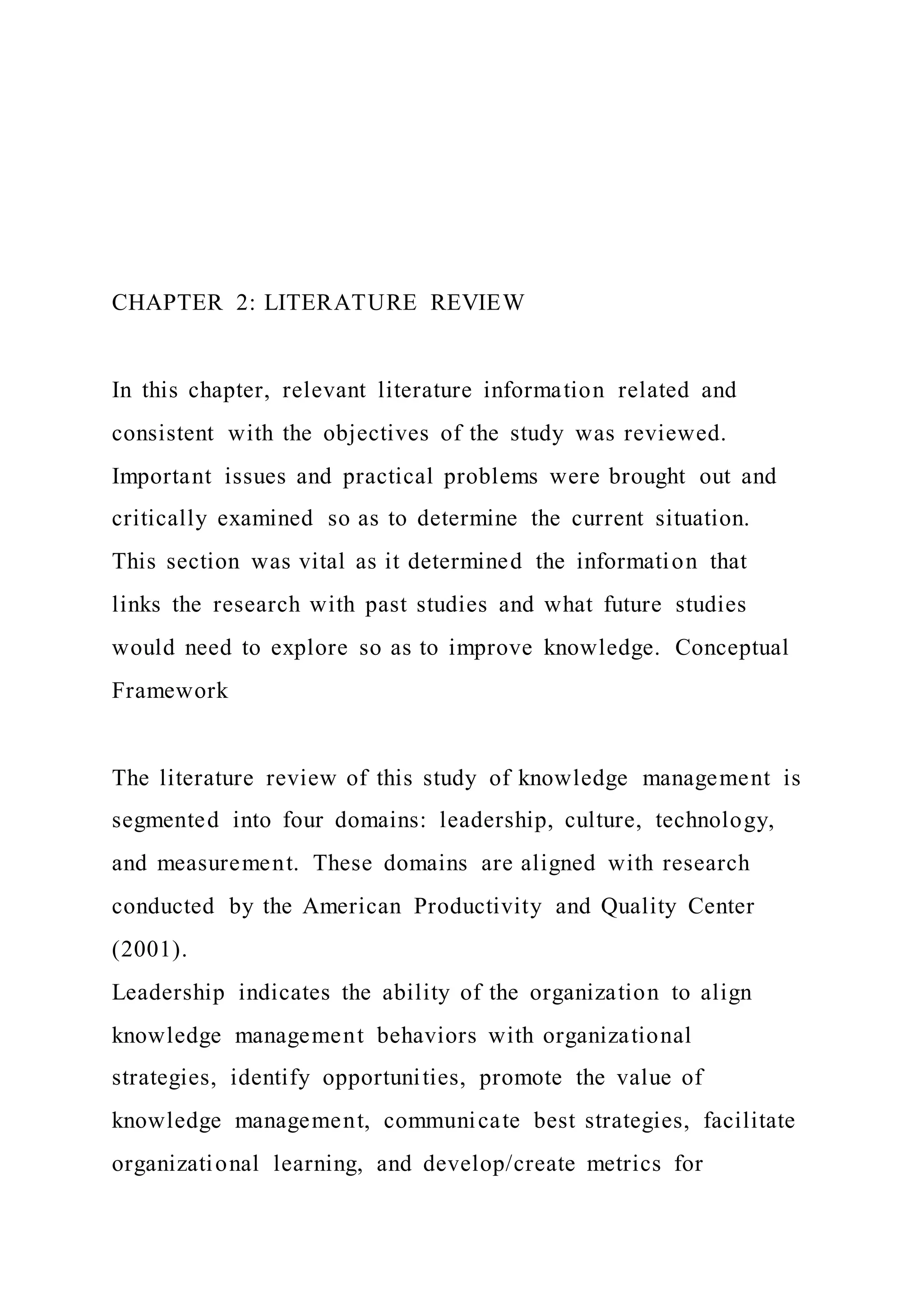 CHAPTER 2: LITERATURE REVIEW
In this chapter, relevant literature information related and
consistent with the objectives of the study was reviewed.
Important issues and practical problems were brought out and
critically examined so as to determine the current situation.
This section was vital as it determined the information that
links the research with past studies and what future studies
would need to explore so as to improve knowledge. Conceptual
Framework
The literature review of this study of knowledge management is
segmented into four domains: leadership, culture, technology,
and measurement. These domains are aligned with research
conducted by the American Productivity and Quality Center
(2001).
Leadership indicates the ability of the organization to align
knowledge management behaviors with organizational
strategies, identify opportunities, promote the value of
knowledge management, communicate best strategies, facilitate
organizational learning, and develop/create metrics for
 