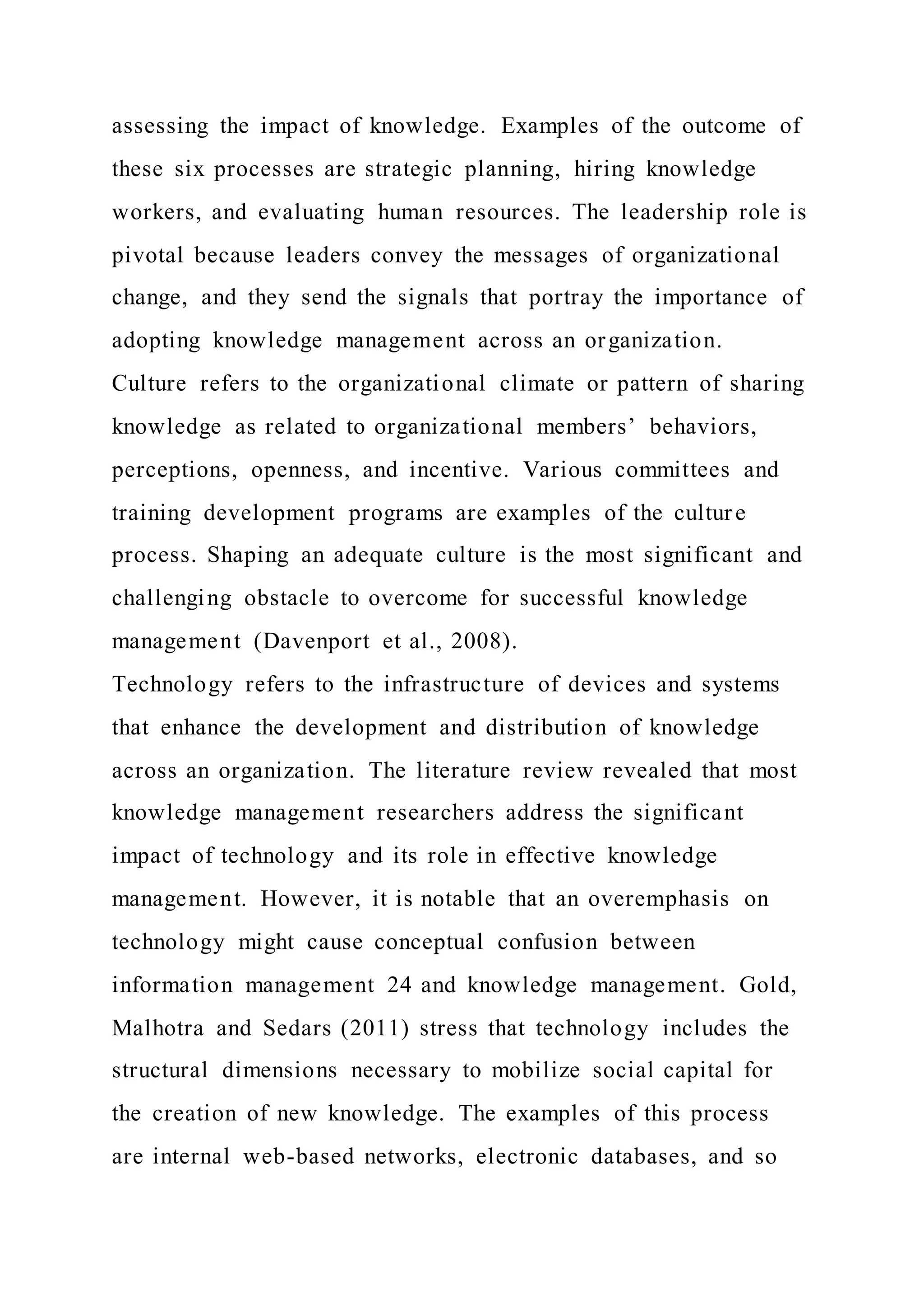 assessing the impact of knowledge. Examples of the outcome of
these six processes are strategic planning, hiring knowledge
workers, and evaluating human resources. The leadership role is
pivotal because leaders convey the messages of organizational
change, and they send the signals that portray the importance of
adopting knowledge management across an organization.
Culture refers to the organizational climate or pattern of sharing
knowledge as related to organizational members’ behaviors,
perceptions, openness, and incentive. Various committees and
training development programs are examples of the culture
process. Shaping an adequate culture is the most significant and
challenging obstacle to overcome for successful knowledge
management (Davenport et al., 2008).
Technology refers to the infrastructure of devices and systems
that enhance the development and distribution of knowledge
across an organization. The literature review revealed that most
knowledge management researchers address the significant
impact of technology and its role in effective knowledge
management. However, it is notable that an overemphasis on
technology might cause conceptual confusion between
information management 24 and knowledge management. Gold,
Malhotra and Sedars (2011) stress that technology includes the
structural dimensions necessary to mobilize social capital for
the creation of new knowledge. The examples of this process
are internal web-based networks, electronic databases, and so
 