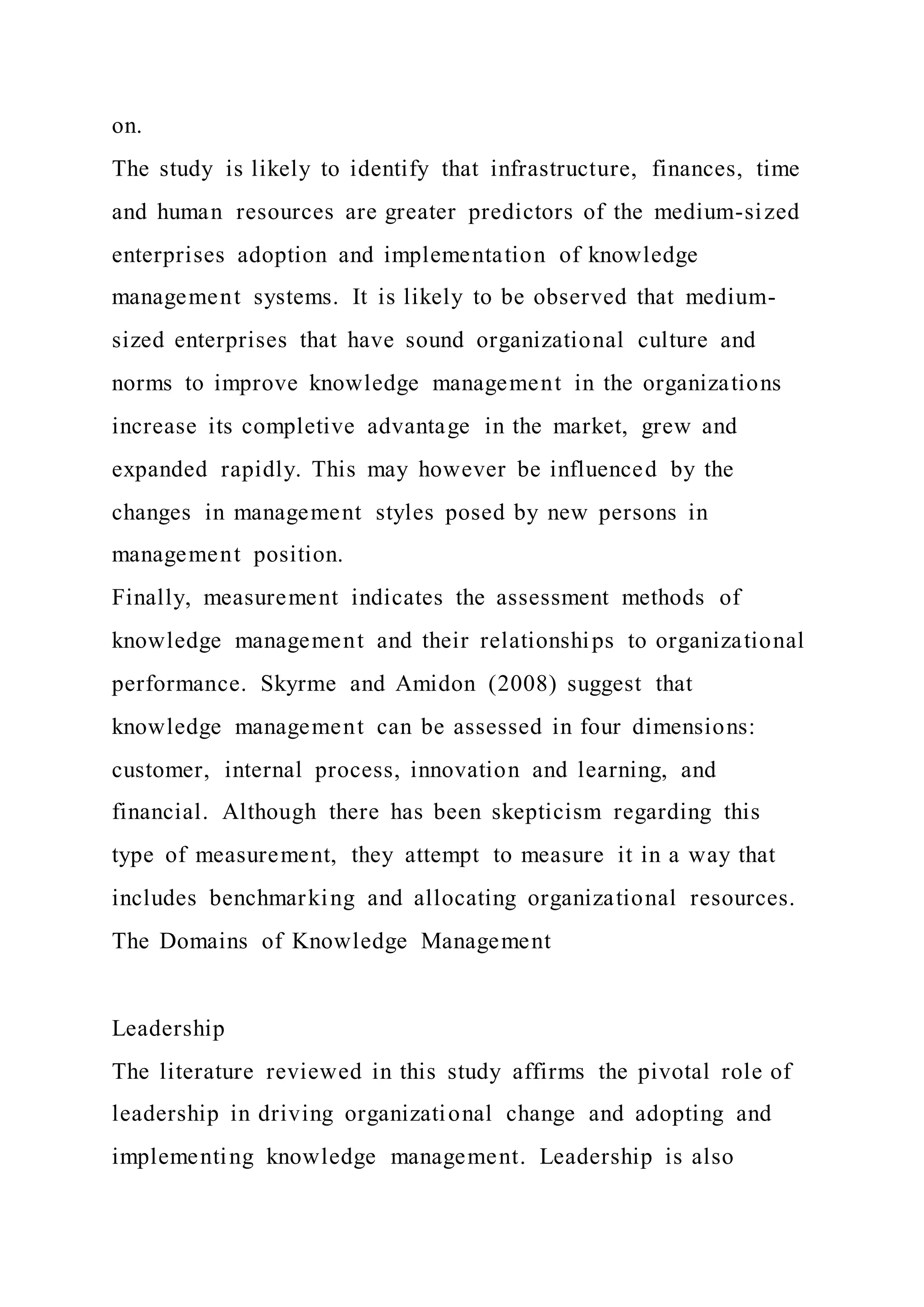 on.
The study is likely to identify that infrastructure, finances, time
and human resources are greater predictors of the medium-sized
enterprises adoption and implementation of knowledge
management systems. It is likely to be observed that medium-
sized enterprises that have sound organizational culture and
norms to improve knowledge management in the organizations
increase its completive advantage in the market, grew and
expanded rapidly. This may however be influenced by the
changes in management styles posed by new persons in
management position.
Finally, measurement indicates the assessment methods of
knowledge management and their relationships to organizational
performance. Skyrme and Amidon (2008) suggest that
knowledge management can be assessed in four dimensions:
customer, internal process, innovation and learning, and
financial. Although there has been skepticism regarding this
type of measurement, they attempt to measure it in a way that
includes benchmarking and allocating organizational resources.
The Domains of Knowledge Management
Leadership
The literature reviewed in this study affirms the pivotal role of
leadership in driving organizational change and adopting and
implementing knowledge management. Leadership is also
 