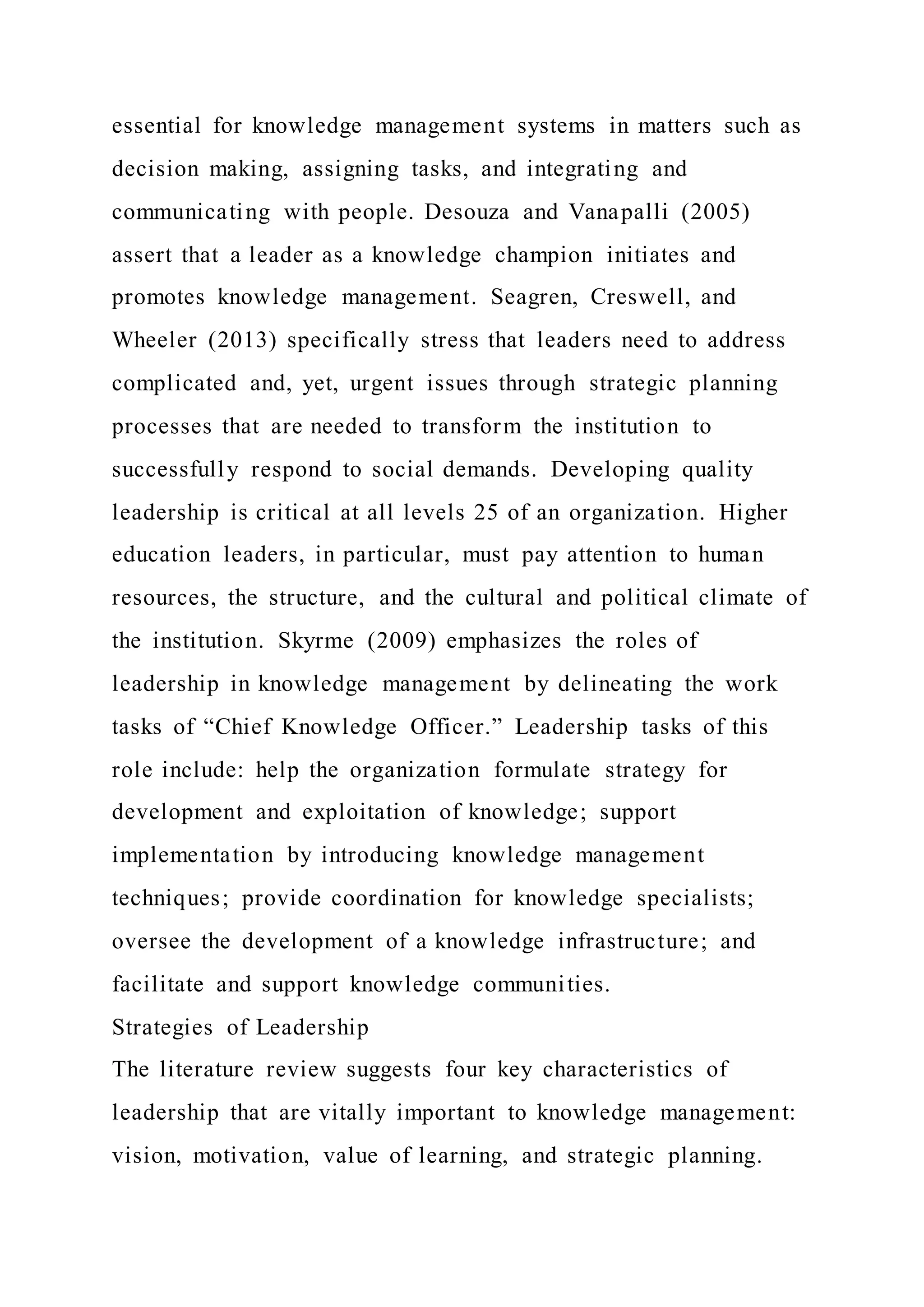 essential for knowledge management systems in matters such as
decision making, assigning tasks, and integrating and
communicating with people. Desouza and Vanapalli (2005)
assert that a leader as a knowledge champion initiates and
promotes knowledge management. Seagren, Creswell, and
Wheeler (2013) specifically stress that leaders need to address
complicated and, yet, urgent issues through strategic planning
processes that are needed to transform the institution to
successfully respond to social demands. Developing quality
leadership is critical at all levels 25 of an organization. Higher
education leaders, in particular, must pay attention to human
resources, the structure, and the cultural and political climate of
the institution. Skyrme (2009) emphasizes the roles of
leadership in knowledge management by delineating the work
tasks of “Chief Knowledge Officer.” Leadership tasks of this
role include: help the organization formulate strategy for
development and exploitation of knowledge; support
implementation by introducing knowledge management
techniques; provide coordination for knowledge specialists;
oversee the development of a knowledge infrastructure; and
facilitate and support knowledge communities.
Strategies of Leadership
The literature review suggests four key characteristics of
leadership that are vitally important to knowledge management:
vision, motivation, value of learning, and strategic planning.
 