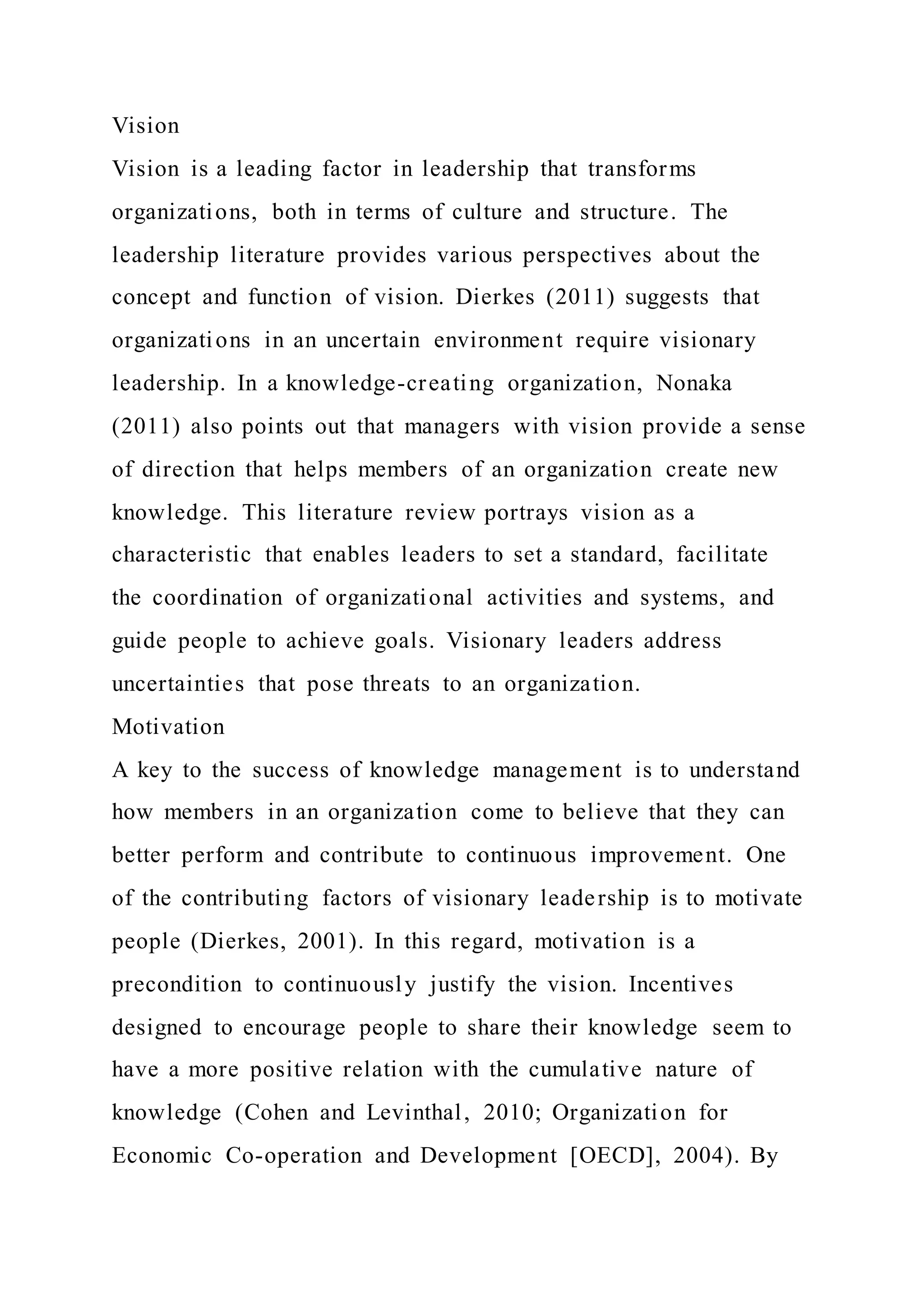 Vision
Vision is a leading factor in leadership that transforms
organizations, both in terms of culture and structure. The
leadership literature provides various perspectives about the
concept and function of vision. Dierkes (2011) suggests that
organizations in an uncertain environment require visionary
leadership. In a knowledge-creating organization, Nonaka
(2011) also points out that managers with vision provide a sense
of direction that helps members of an organization create new
knowledge. This literature review portrays vision as a
characteristic that enables leaders to set a standard, facilitate
the coordination of organizational activities and systems, and
guide people to achieve goals. Visionary leaders address
uncertainties that pose threats to an organization.
Motivation
A key to the success of knowledge management is to understand
how members in an organization come to believe that they can
better perform and contribute to continuous improvement. One
of the contributing factors of visionary leadership is to motivate
people (Dierkes, 2001). In this regard, motivation is a
precondition to continuously justify the vision. Incentives
designed to encourage people to share their knowledge seem to
have a more positive relation with the cumulative nature of
knowledge (Cohen and Levinthal, 2010; Organization for
Economic Co-operation and Development [OECD], 2004). By
 