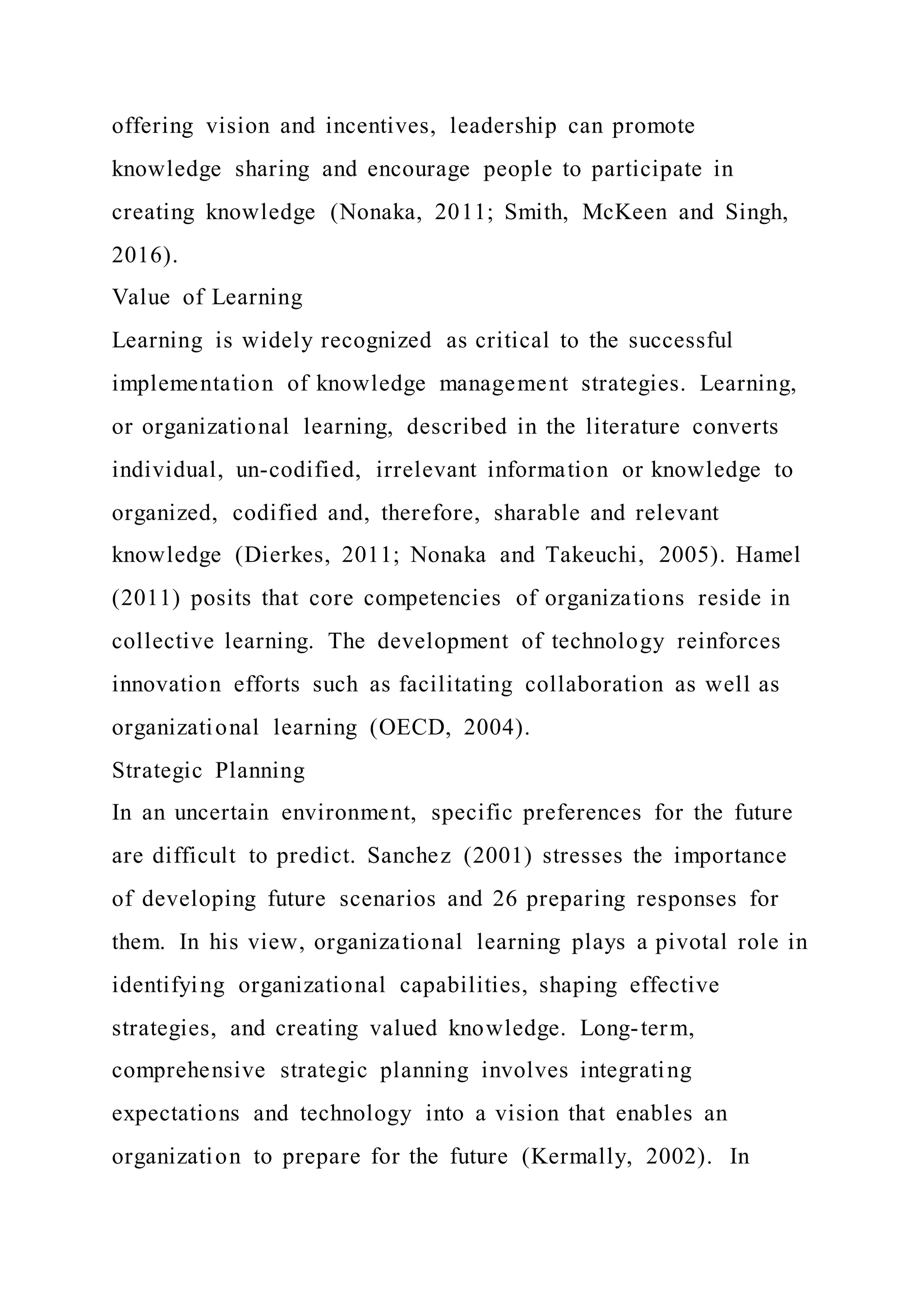 offering vision and incentives, leadership can promote
knowledge sharing and encourage people to participate in
creating knowledge (Nonaka, 2011; Smith, McKeen and Singh,
2016).
Value of Learning
Learning is widely recognized as critical to the successful
implementation of knowledge management strategies. Learning,
or organizational learning, described in the literature converts
individual, un-codified, irrelevant information or knowledge to
organized, codified and, therefore, sharable and relevant
knowledge (Dierkes, 2011; Nonaka and Takeuchi, 2005). Hamel
(2011) posits that core competencies of organizations reside in
collective learning. The development of technology reinforces
innovation efforts such as facilitating collaboration as well as
organizational learning (OECD, 2004).
Strategic Planning
In an uncertain environment, specific preferences for the future
are difficult to predict. Sanchez (2001) stresses the importance
of developing future scenarios and 26 preparing responses for
them. In his view, organizational learning plays a pivotal role in
identifying organizational capabilities, shaping effective
strategies, and creating valued knowledge. Long-term,
comprehensive strategic planning involves integrating
expectations and technology into a vision that enables an
organization to prepare for the future (Kermally, 2002). In
 