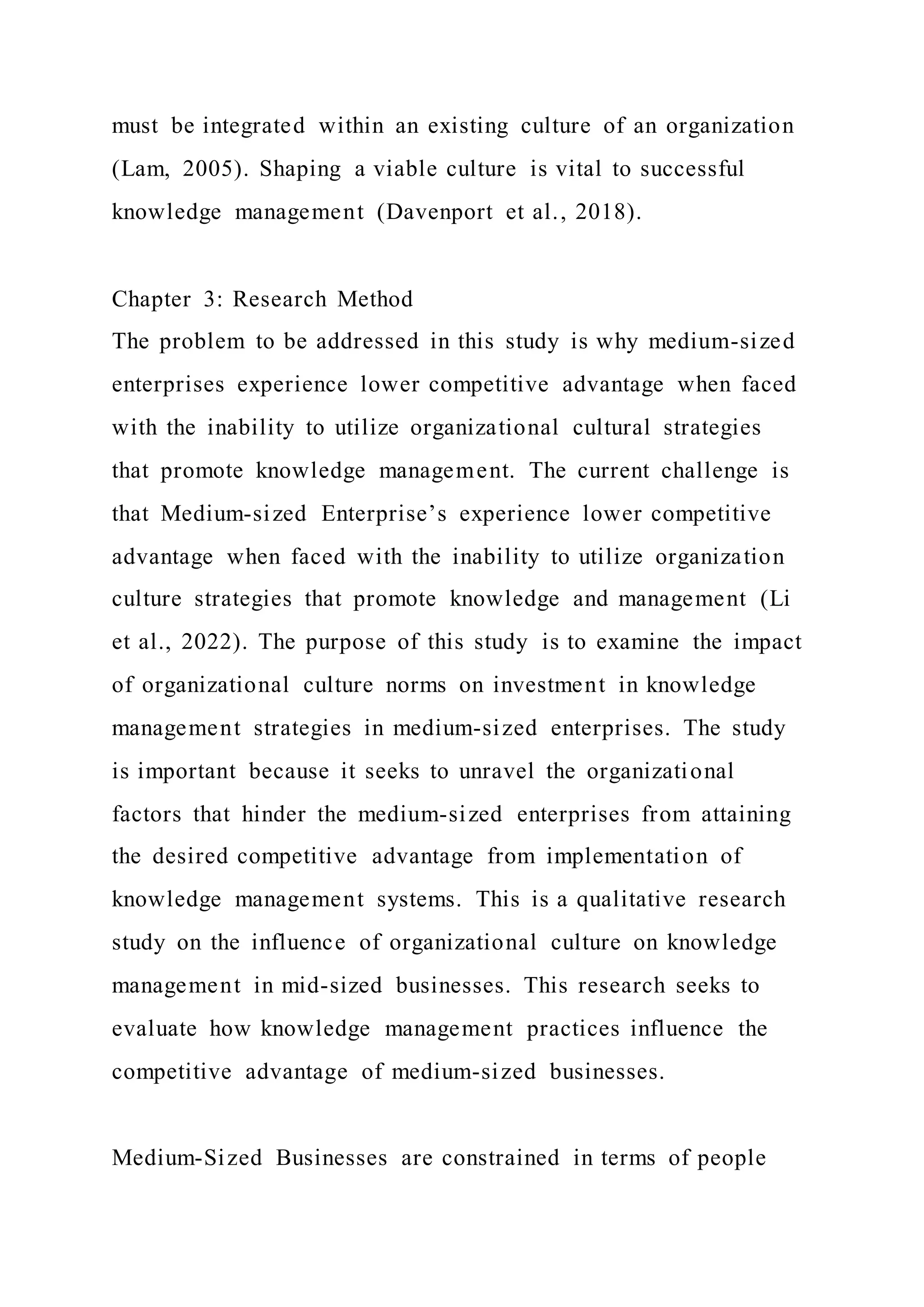 must be integrated within an existing culture of an organization
(Lam, 2005). Shaping a viable culture is vital to successful
knowledge management (Davenport et al., 2018).
Chapter 3: Research Method
The problem to be addressed in this study is why medium-sized
enterprises experience lower competitive advantage when faced
with the inability to utilize organizational cultural strategies
that promote knowledge management. The current challenge is
that Medium-sized Enterprise’s experience lower competitive
advantage when faced with the inability to utilize organization
culture strategies that promote knowledge and management (Li
et al., 2022). The purpose of this study is to examine the impact
of organizational culture norms on investment in knowledge
management strategies in medium-sized enterprises. The study
is important because it seeks to unravel the organizational
factors that hinder the medium-sized enterprises from attaining
the desired competitive advantage from implementation of
knowledge management systems. This is a qualitative research
study on the influence of organizational culture on knowledge
management in mid-sized businesses. This research seeks to
evaluate how knowledge management practices influence the
competitive advantage of medium-sized businesses.
Medium-Sized Businesses are constrained in terms of people
 