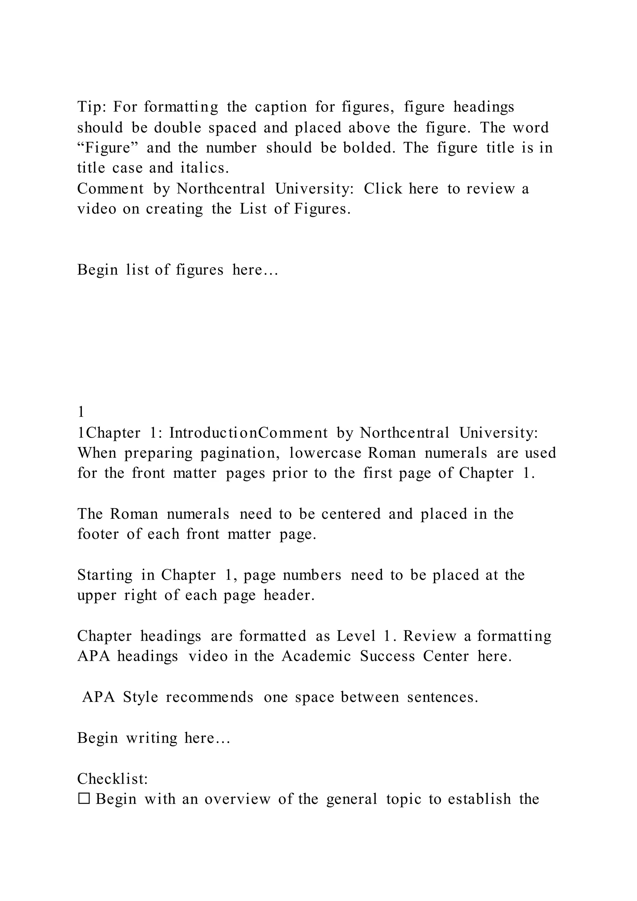 Tip: For formatting the caption for figures, figure headings
should be double spaced and placed above the figure. The word
“Figure” and the number should be bolded. The figure title is in
title case and italics.
Comment by Northcentral University: Click here to review a
video on creating the List of Figures.
Begin list of figures here…
1
1Chapter 1: IntroductionComment by Northcentral University:
When preparing pagination, lowercase Roman numerals are used
for the front matter pages prior to the first page of Chapter 1.
The Roman numerals need to be centered and placed in the
footer of each front matter page.
Starting in Chapter 1, page numbers need to be placed at the
upper right of each page header.
Chapter headings are formatted as Level 1. Review a formatting
APA headings video in the Academic Success Center here.
APA Style recommends one space between sentences.
Begin writing here…
Checklist:
☐ Begin with an overview of the general topic to establish the
 