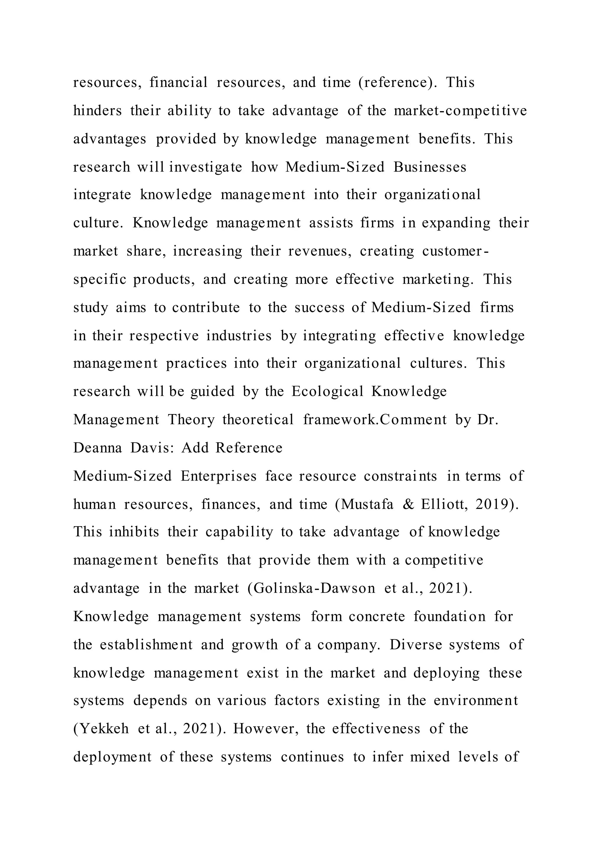 resources, financial resources, and time (reference). This
hinders their ability to take advantage of the market-competitive
advantages provided by knowledge management benefits. This
research will investigate how Medium-Sized Businesses
integrate knowledge management into their organizational
culture. Knowledge management assists firms in expanding their
market share, increasing their revenues, creating customer-
specific products, and creating more effective marketing. This
study aims to contribute to the success of Medium-Sized firms
in their respective industries by integrating effective knowledge
management practices into their organizational cultures. This
research will be guided by the Ecological Knowledge
Management Theory theoretical framework.Comment by Dr.
Deanna Davis: Add Reference
Medium-Sized Enterprises face resource constraints in terms of
human resources, finances, and time (Mustafa & Elliott, 2019).
This inhibits their capability to take advantage of knowledge
management benefits that provide them with a competitive
advantage in the market (Golinska-Dawson et al., 2021).
Knowledge management systems form concrete foundation for
the establishment and growth of a company. Diverse systems of
knowledge management exist in the market and deploying these
systems depends on various factors existing in the environment
(Yekkeh et al., 2021). However, the effectiveness of the
deployment of these systems continues to infer mixed levels of
 