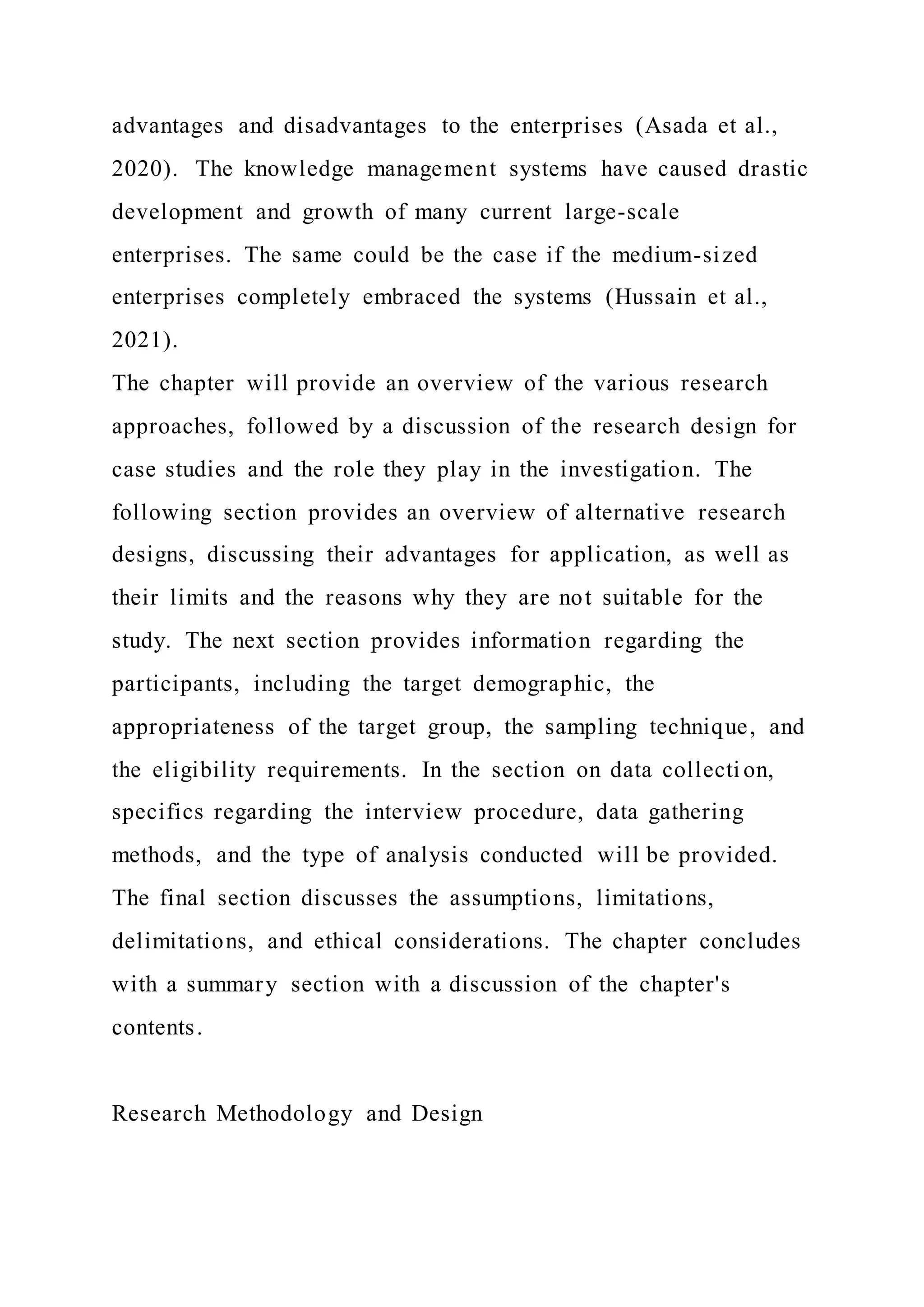 advantages and disadvantages to the enterprises (Asada et al.,
2020). The knowledge management systems have caused drastic
development and growth of many current large-scale
enterprises. The same could be the case if the medium-sized
enterprises completely embraced the systems (Hussain et al.,
2021).
The chapter will provide an overview of the various research
approaches, followed by a discussion of the research design for
case studies and the role they play in the investigation. The
following section provides an overview of alternative research
designs, discussing their advantages for application, as well as
their limits and the reasons why they are not suitable for the
study. The next section provides information regarding the
participants, including the target demographic, the
appropriateness of the target group, the sampling technique, and
the eligibility requirements. In the section on data collecti on,
specifics regarding the interview procedure, data gathering
methods, and the type of analysis conducted will be provided.
The final section discusses the assumptions, limitations,
delimitations, and ethical considerations. The chapter concludes
with a summary section with a discussion of the chapter's
contents.
Research Methodology and Design
 