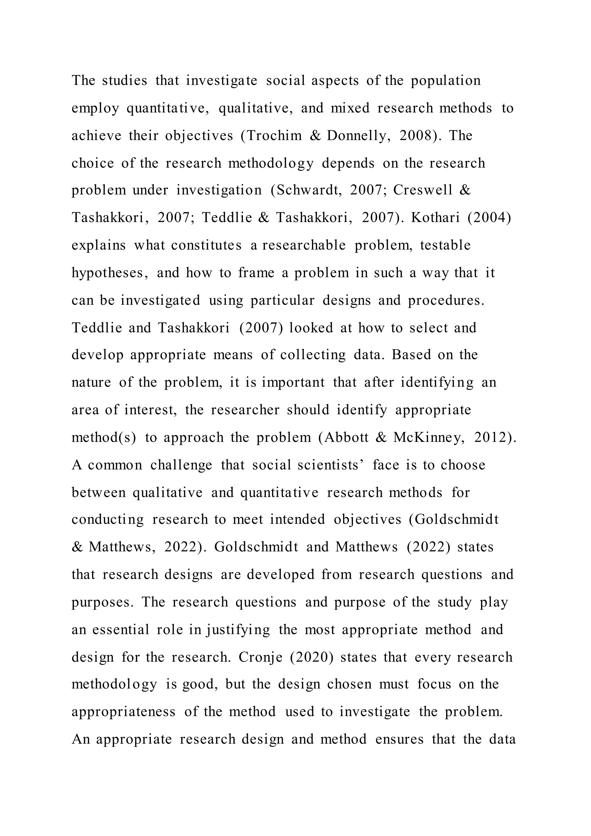 The studies that investigate social aspects of the population
employ quantitative, qualitative, and mixed research methods to
achieve their objectives (Trochim & Donnelly, 2008). The
choice of the research methodology depends on the research
problem under investigation (Schwardt, 2007; Creswell &
Tashakkori, 2007; Teddlie & Tashakkori, 2007). Kothari (2004)
explains what constitutes a researchable problem, testable
hypotheses, and how to frame a problem in such a way that it
can be investigated using particular designs and procedures.
Teddlie and Tashakkori (2007) looked at how to select and
develop appropriate means of collecting data. Based on the
nature of the problem, it is important that after identifying an
area of interest, the researcher should identify appropriate
method(s) to approach the problem (Abbott & McKinney, 2012).
A common challenge that social scientists’ face is to choose
between qualitative and quantitative research methods for
conducting research to meet intended objectives (Goldschmidt
& Matthews, 2022). Goldschmidt and Matthews (2022) states
that research designs are developed from research questions and
purposes. The research questions and purpose of the study play
an essential role in justifying the most appropriate method and
design for the research. Cronje (2020) states that every research
methodology is good, but the design chosen must focus on the
appropriateness of the method used to investigate the problem.
An appropriate research design and method ensures that the data
 