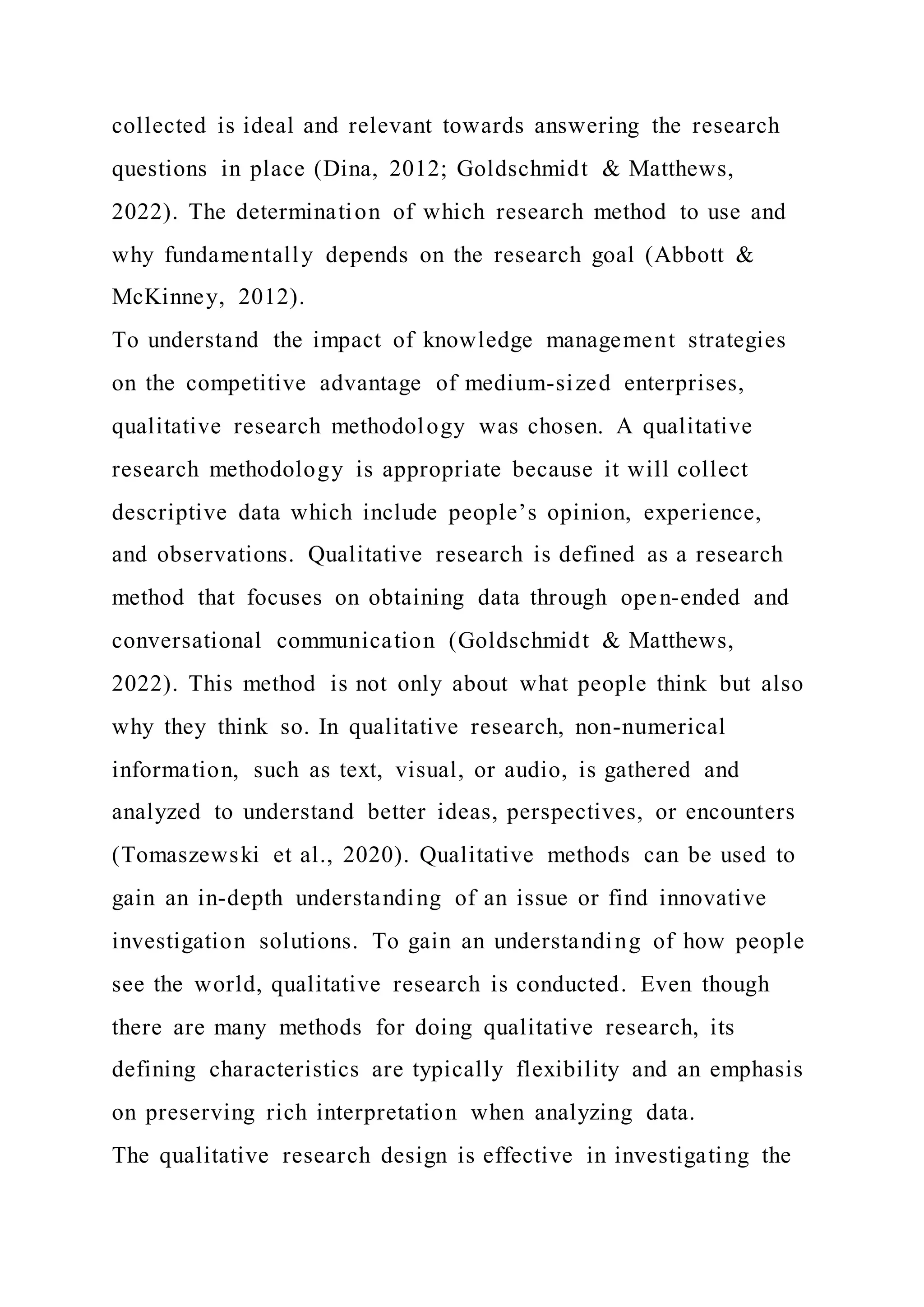collected is ideal and relevant towards answering the research
questions in place (Dina, 2012; Goldschmidt & Matthews,
2022). The determination of which research method to use and
why fundamentally depends on the research goal (Abbott &
McKinney, 2012).
To understand the impact of knowledge management strategies
on the competitive advantage of medium-sized enterprises,
qualitative research methodology was chosen. A qualitative
research methodology is appropriate because it will collect
descriptive data which include people’s opinion, experience,
and observations. Qualitative research is defined as a research
method that focuses on obtaining data through open-ended and
conversational communication (Goldschmidt & Matthews,
2022). This method is not only about what people think but also
why they think so. In qualitative research, non-numerical
information, such as text, visual, or audio, is gathered and
analyzed to understand better ideas, perspectives, or encounters
(Tomaszewski et al., 2020). Qualitative methods can be used to
gain an in-depth understanding of an issue or find innovative
investigation solutions. To gain an understanding of how people
see the world, qualitative research is conducted. Even though
there are many methods for doing qualitative research, its
defining characteristics are typically flexibility and an emphasis
on preserving rich interpretation when analyzing data.
The qualitative research design is effective in investigating the
 
