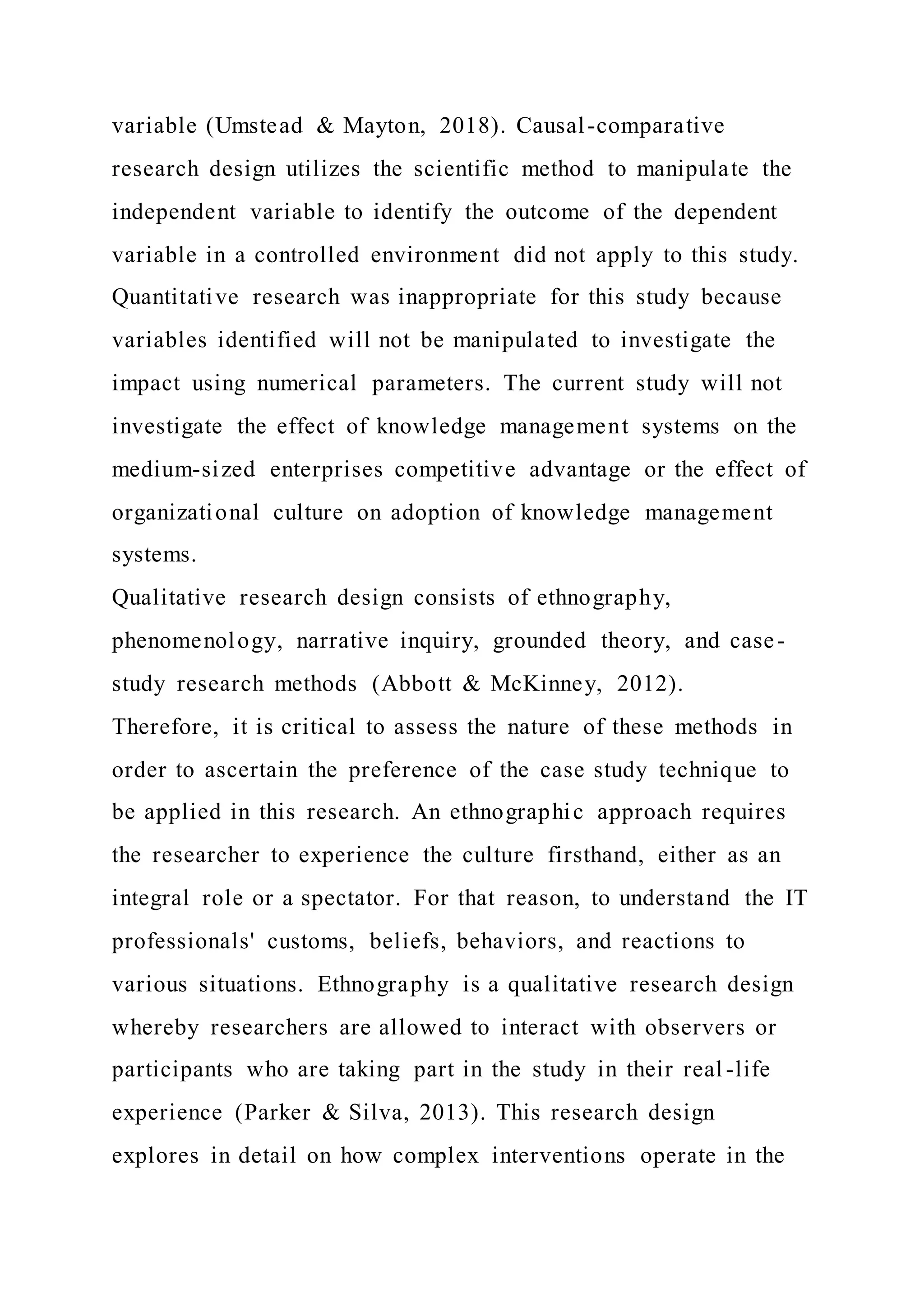 variable (Umstead & Mayton, 2018). Causal-comparative
research design utilizes the scientific method to manipulate the
independent variable to identify the outcome of the dependent
variable in a controlled environment did not apply to this study.
Quantitative research was inappropriate for this study because
variables identified will not be manipulated to investigate the
impact using numerical parameters. The current study will not
investigate the effect of knowledge management systems on the
medium-sized enterprises competitive advantage or the effect of
organizational culture on adoption of knowledge management
systems.
Qualitative research design consists of ethnography,
phenomenology, narrative inquiry, grounded theory, and case-
study research methods (Abbott & McKinney, 2012).
Therefore, it is critical to assess the nature of these methods in
order to ascertain the preference of the case study technique to
be applied in this research. An ethnographic approach requires
the researcher to experience the culture firsthand, either as an
integral role or a spectator. For that reason, to understand the IT
professionals' customs, beliefs, behaviors, and reactions to
various situations. Ethnography is a qualitative research design
whereby researchers are allowed to interact with observers or
participants who are taking part in the study in their real -life
experience (Parker & Silva, 2013). This research design
explores in detail on how complex interventions operate in the
 