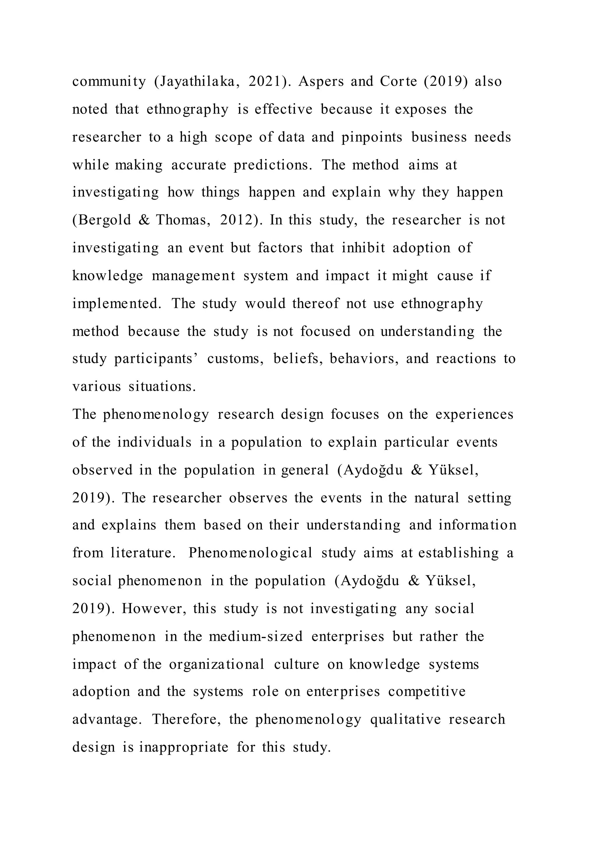 community (Jayathilaka, 2021). Aspers and Corte (2019) also
noted that ethnography is effective because it exposes the
researcher to a high scope of data and pinpoints business needs
while making accurate predictions. The method aims at
investigating how things happen and explain why they happen
(Bergold & Thomas, 2012). In this study, the researcher is not
investigating an event but factors that inhibit adoption of
knowledge management system and impact it might cause if
implemented. The study would thereof not use ethnography
method because the study is not focused on understanding the
study participants’ customs, beliefs, behaviors, and reactions to
various situations.
The phenomenology research design focuses on the experiences
of the individuals in a population to explain particular events
observed in the population in general (Aydoğdu & Yüksel,
2019). The researcher observes the events in the natural setting
and explains them based on their understanding and information
from literature. Phenomenological study aims at establishing a
social phenomenon in the population (Aydoğdu & Yüksel,
2019). However, this study is not investigating any social
phenomenon in the medium-sized enterprises but rather the
impact of the organizational culture on knowledge systems
adoption and the systems role on enterprises competitive
advantage. Therefore, the phenomenology qualitative research
design is inappropriate for this study.
 