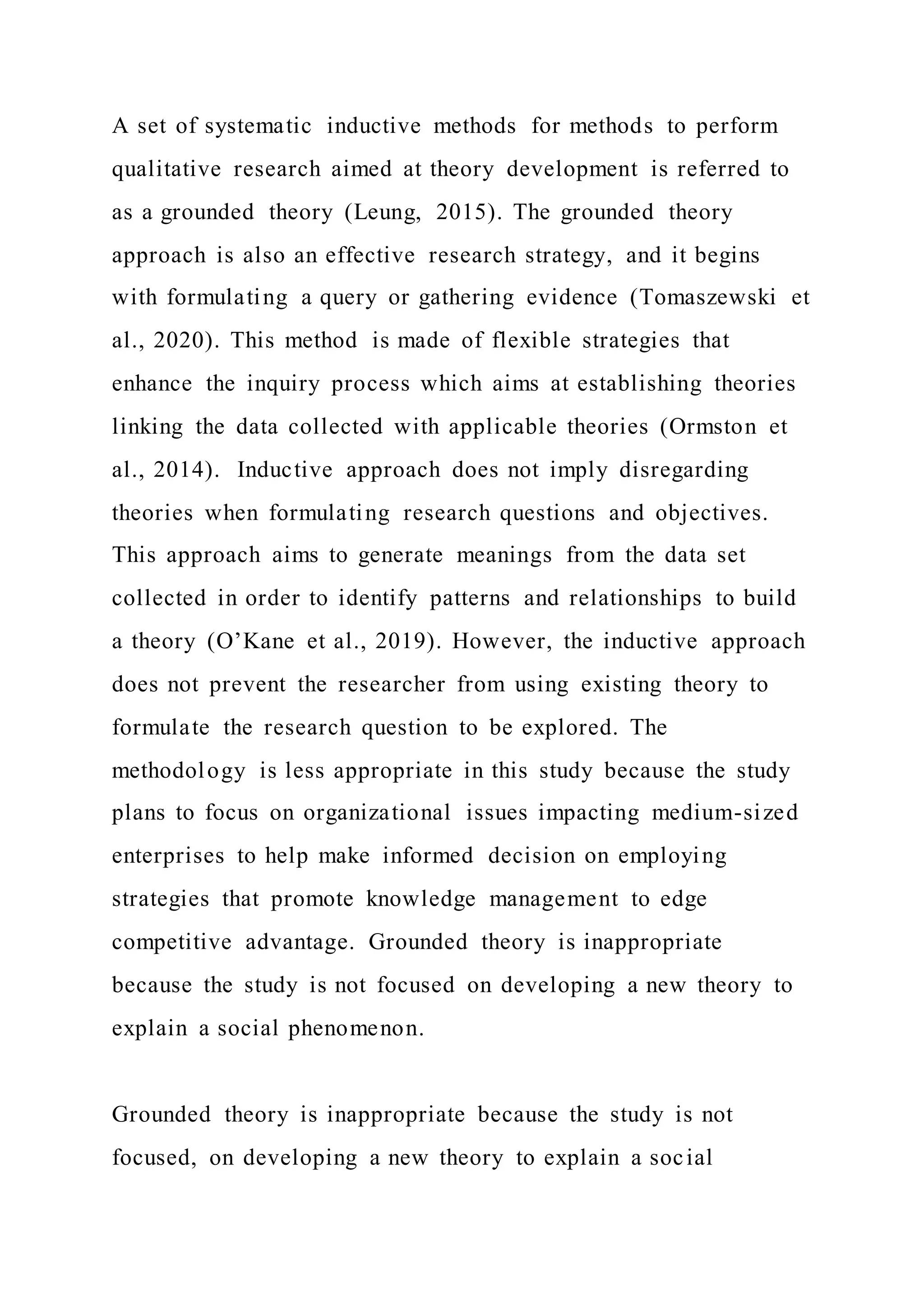 A set of systematic inductive methods for methods to perform
qualitative research aimed at theory development is referred to
as a grounded theory (Leung, 2015). The grounded theory
approach is also an effective research strategy, and it begins
with formulating a query or gathering evidence (Tomaszewski et
al., 2020). This method is made of flexible strategies that
enhance the inquiry process which aims at establishing theories
linking the data collected with applicable theories (Ormston et
al., 2014). Inductive approach does not imply disregarding
theories when formulating research questions and objectives.
This approach aims to generate meanings from the data set
collected in order to identify patterns and relationships to build
a theory (O’Kane et al., 2019). However, the inductive approach
does not prevent the researcher from using existing theory to
formulate the research question to be explored. The
methodology is less appropriate in this study because the study
plans to focus on organizational issues impacting medium-sized
enterprises to help make informed decision on employing
strategies that promote knowledge management to edge
competitive advantage. Grounded theory is inappropriate
because the study is not focused on developing a new theory to
explain a social phenomenon.
Grounded theory is inappropriate because the study is not
focused, on developing a new theory to explain a social
 