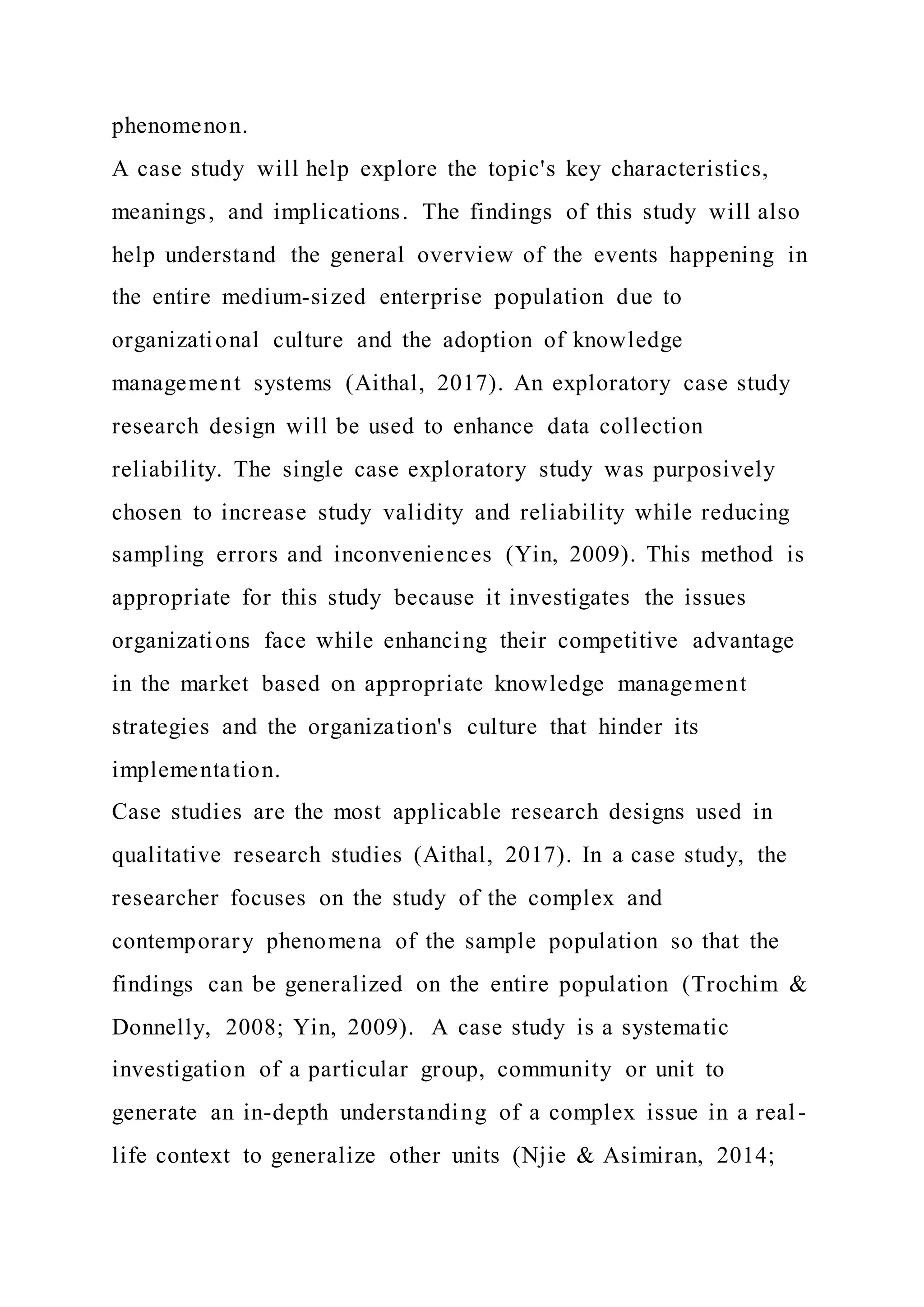 phenomenon.
A case study will help explore the topic's key characteristics,
meanings, and implications. The findings of this study will also
help understand the general overview of the events happening in
the entire medium-sized enterprise population due to
organizational culture and the adoption of knowledge
management systems (Aithal, 2017). An exploratory case study
research design will be used to enhance data collection
reliability. The single case exploratory study was purposively
chosen to increase study validity and reliability while reducing
sampling errors and inconveniences (Yin, 2009). This method is
appropriate for this study because it investigates the issues
organizations face while enhancing their competitive advantage
in the market based on appropriate knowledge management
strategies and the organization's culture that hinder its
implementation.
Case studies are the most applicable research designs used in
qualitative research studies (Aithal, 2017). In a case study, the
researcher focuses on the study of the complex and
contemporary phenomena of the sample population so that the
findings can be generalized on the entire population (Trochim &
Donnelly, 2008; Yin, 2009). A case study is a systematic
investigation of a particular group, community or unit to
generate an in-depth understanding of a complex issue in a real-
life context to generalize other units (Njie & Asimiran, 2014;
 