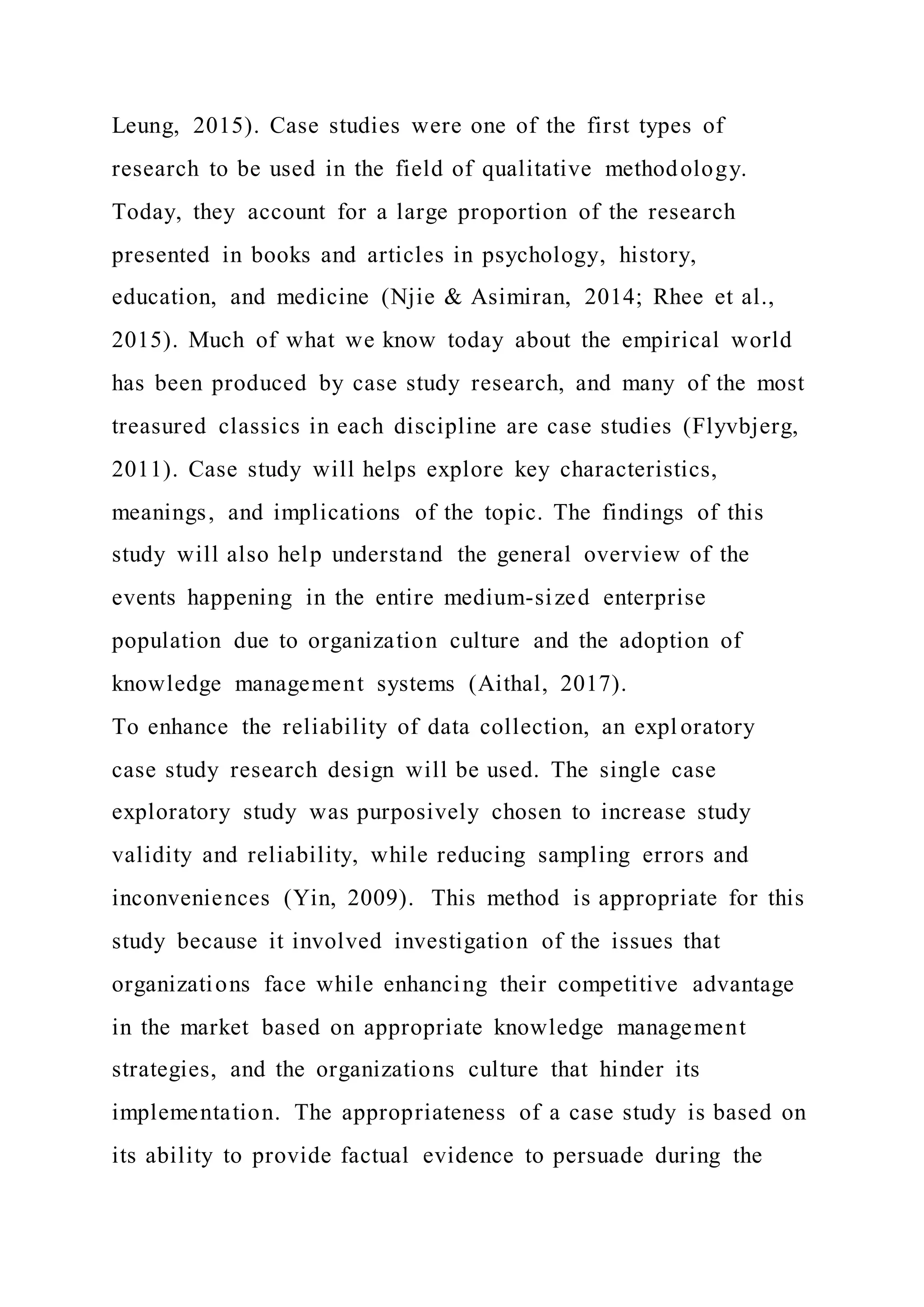Leung, 2015). Case studies were one of the first types of
research to be used in the field of qualitative methodology.
Today, they account for a large proportion of the research
presented in books and articles in psychology, history,
education, and medicine (Njie & Asimiran, 2014; Rhee et al.,
2015). Much of what we know today about the empirical world
has been produced by case study research, and many of the most
treasured classics in each discipline are case studies (Flyvbjerg,
2011). Case study will helps explore key characteristics,
meanings, and implications of the topic. The findings of this
study will also help understand the general overview of the
events happening in the entire medium-sized enterprise
population due to organization culture and the adoption of
knowledge management systems (Aithal, 2017).
To enhance the reliability of data collection, an expl oratory
case study research design will be used. The single case
exploratory study was purposively chosen to increase study
validity and reliability, while reducing sampling errors and
inconveniences (Yin, 2009). This method is appropriate for this
study because it involved investigation of the issues that
organizations face while enhancing their competitive advantage
in the market based on appropriate knowledge management
strategies, and the organizations culture that hinder its
implementation. The appropriateness of a case study is based on
its ability to provide factual evidence to persuade during the
 