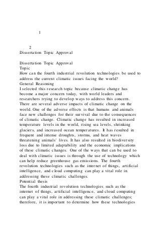 1
2
Dissertation Topic Approval
Dissertation Topic Approval
Topic
How can the fourth industrial revolution technologies be used to
address the current climatic issues facing the world?
General Reasoning
I selected this research topic because climatic change has
become a major concern today, with world leaders and
researchers trying to develop ways to address this concern.
There are several adverse impacts of climatic change on the
world. One of the adverse effects is that humans and animals
face new challenges for their survival due to the consequences
of climatic change. Climatic change has resulted in increased
temperature levels in the world, rising sea levels, shrinking
glaciers, and increased ocean temperatures. It has resulted in
frequent and intense droughts, storms, and heat waves
threatening animals' lives. It has also resulted in biodiversity
loss due to limited adaptability and the economic implications
of these climatic changes. One of the ways that can be used to
deal with climatic issues is through the use of technology which
can help reduce greenhouse gas emissions. The fourth
revolution technologies such as the internet of things, artificial
intelligence, and cloud computing can play a vital role in
addressing these climatic challenges.
Potential thesis
The fourth industrial revolution technologies such as the
internet of things, artificial intelligence, and cloud computing
can play a vital role in addressing these climatic challenges;
therefore, it is important to determine how these technologies
 