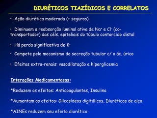 • Ação diurética moderada (+ seguros) 
• Diminuem a reabsorção luminal ativa de Na+ e Cl- (co- transportador) das céls. epiteliais do túbulo contorcido distal 
• Há perda significativa de K+ 
• Compete pelo mecanismo de secreção tubular c/ o ác. úrico 
• Efeitos extra-renais: vasodilatação e hiperglicemia DIURÉTICOS TIAZÍDICOS E CORRELATOS Interações Medicamentosas: *Reduzem os efeitos: Anticoagulantes, Insulina *Aumentam os efeitos: Glicosídeos digitálicos, Diuréticos de alça *AINEs reduzem seu efeito diurético  