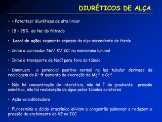 • + Potentes/ diuréticos de alto limiar 
• 15 – 25% do Na+ do filtrado 
• Local de ação: segmento espesso da alça ascendente de Henle 
• Inibe o carreador Na+/ K+/ 2Cl- na membrana luminal 
• Inibe o transporte de NaCl para fora do túbulo 
• Diminuem o potencial positivo normal na luz tubular derivado da reciclagem do K+  aumento da excreção de Mg+2 e Ca+2 
• Não há concentração do interstício, não há  do gradiente pressão osmótica, não há reabsorção de água pelos túbulos coletores 
• Ação venodilatadora 
• Furosemida e ácido etacrínico aliviam a congestão pulmonar e reduzem a pressão de enchimento do VE na ICC 
DIURÉTICOS DE ALÇA  
