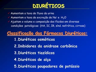  Aumentam a taxa de fluxo da urina 
 Aumentam a taxa de excreção de Na+ e H2O 
 Ajustam o volume e composição dos fluidos em diversas condições patológicas (HA, IC, IR, sínd. nefrótica, cirrose) Classificação dos Fármacos Diuréticos: DIURÉTICOS 
1.Diuréticos osmóticos 
2.Inibidores da anidrase carbônica 
3.Diuréticos tiazídicos 
4.Diuréticos de alça 
5.Diuréticos poupadores de potássio  