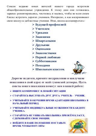 Совсем недавно юных жителей нашего города встретили
общеобразовательные учреждения. К этому дню они готовились
заранее: ремонтировались, чистились и мылись, чтобы во всем своем
блеске встретить дорогих учеников. Интересно, а как воспринимают
свою школу ее доблестные ученики. Итак, школа ассоциируется с:
 Будущей профессией
 Учителем
 Уроками
 Знаниями
 Шпаргалками
 Друзьями
 Оценками
 Знакомствами
 Первой любовью
 Субботниками
 Походами
 Школьным классом.
Дорогие педагоги, примите поздравления и наилучшие
пожелания в свой адрес от всей гуковской детворы. Пусть
советы юного поколения помогут вам в вашей работе:
 ИЩИТЕ КОМПРОМИСС В ЛЮБОЙ СИТУАЦИИ
 СТАРАЙТЕСЬ ВЫСЛУШАТЬ ДРУГ ДРУГА: УЧИТЕЛЬ - УЧЕНИК.
 УЧИТЫВАЙТЕ В ОБУЧЕНИИ ВРЕМЯ АДАПТАЦИИ ШКОЛЬНИКА В
НАЧАЛЬНЫЙ ПЕРИОД.
 УЧИТЫВАЙТЕ ИНДИВИДУАЛЬНЫЕ ОСОБЕННОСТИ КАЖДОГО
УЧЕНИКА.
 СТАРАЙТЕСЬ НЕ УНИЖАТЬ ШКОЛЬНИКА ПРИ ВСЁМ КЛАССЕ,
СДЕРЖИВАЙТЕ СВОИ ЭМОЦИИ.
 ВОЙДИТЕ В НАШЕ ПОЛОЖЕНИЕ И ОСТАВЬТЕ
ВРЕМЯ, ЧТОБЫ ПОГУЛЯТЬ!
 