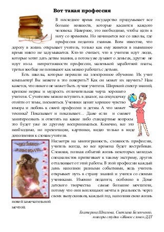 Вот такая профессия
В последнее время государство придумывает все
больше новшеств, которые касаются каждого
человека. Наверное, это необходимо, чтобы идти в
ногу со временем. Но начинается все со школы, где
профессия педагога главная. Всем известно, что
дорогу в жизнь открывает учитель, только как ему живется в нынешнее
время никто не задумывается. Кто-то считает, что в учителя идут люди,
которые хотят дать детям знания, а потом уже думают о деньгах, другие не
идут из-за непрестижности профессии, маленькой заработной платы,
третьи вообще не понимают как можно работать с детьми.
Есть школы, которые перешли на электронное обучение. Их учит
компьютер! Вы можете в это поверить?! Как он может их научить? Нам
кажется, что никого не может быть лучше учителя. Широкий спектр знаний,
крепкие нервы и мудрость отличительная черта хорошего
учителя. С учителем можно вступить в диалог, на секундочку
отойти от темы, посмеяться. Ученики ценят хорошее чувство
юмора и любовь к своей профессии и детям. А что может
техника? Показывает и показывает… Даже если и сможет
заинтересовать и ответить на какие либо стандартные вопросы
это будет уже по другому восприниматься. Конечно, все это
необходимо, но презентации, картинки, видео только в виде
дополнения к словам учителя.
Несмотря на многогранность, сложность профессии,
учитель всегда, во все времена будет востребован.
Сложная, полная событий жизнь некоторых молодых
специалистов притягивает к такому экстриму, других
отталкивает от этой работы. В этой профессии каждый
день наполнен разными событиями, ведь учитель
открывает путь в страну знаний и учится со своими
учениками. Именно педагоги, особенно в Доме
детского творчества самые большие мечтатели,
потому что они воплощают мечты в реальность через
своих выпускников, каждый год, наполняя свою жизнь
новой замечательной
мечтой.
Екатерина Шпалова, Светлана Беленченко,
юнкоры студии «Живое слово» ДДТ
 