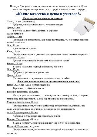 В канун Дня учителя воспитанники студии юных журналистов Дома
детского творчества провели опрос среди жителей нашего города
«Какие качества я ценю в учителе?»
Юные гуковчане отвечали охотно:
Таня , 13 лет (отличница)
Доброта, снисходительность, чувство юмора
Даша, 8 лет
Учитель должен быть добрым и строгим
одновременно
Алена, 13 лет
Понимание и поддержка, хорошее настроение, умение преподнести
новый материал
Оля, 16 лет
Адекватность и юмор
Катя, 14 лет
Профессионализм и умение заинтересовать детей своим предметом
Алексей, 10 лет
Должен относиться к ученикам, как к своим детям
Вадим, 14 лет
Умение находить подход к каждому ребенку
Оля, 12 лет
Доброта и уважение к ученикам
Даша, 18 лет
Справедливость и умение признавать свои ошибки
Взрослые жители нашего города считают, что это:
Наталья, 35 лет (мама первоклассника)
Терпение, требовательность
Евдокия Ивановна, бабушка
Когда я училась в школе, то нам нравились такие учителя, которые
могли нас заинтересовать. С тех пор мнение не изменилось.
Марина Викторовна, 48 лет
Профессионализм, умение самосовершенствоваться, считаю, что
если учитель неправ, то ученики не должны его критиковать
Алла Владимировна, 46 лет
Любовь к детям и желание работать с ними
Виктор Степанович, 43 года
Умение передать свои знания и научить детей понимать мир
Николай Павлович, дедушка
Профессионализм, желание стать для детей настоящим советчиком
по жизни
 