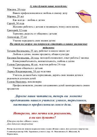 А, что думает наша молодежь:
Максим, 24 года
Важен профессионализм и любовь к своему делу
Марина, 29 лет
Как всегда – любовь к детям
Сергей, 34 года
Желание работать с детьми и посвящать этому свою жизнь
Григорий, 32 года
Терпение, радость от общения с детьми
Александр, 37 лет
Умение передавать свои знания детям
На этот же вопрос мы попросили ответить и наших уважаемых
педагогов:
Татьяна Васильевна, 55 лет, работает в школе много лет
Любовь к детям, знание предмета, общая культура
Евгения Евгеньевна, 24 года, молодой специалист, опыт работы 2 месяца
Коммуникабельность, внимательность, любовь к детям
Галина Григорьевна, 46 лет, педстаж работы 24 года
Умение общаться с детьми
Лариса Владимировна, 38 лет педстажа
Учитель должен быть терпеливым, дарить свои знания детям и
радоваться успехам детей
Галина Ивановна, пенсионерка
Профессионализм, умение сегодняшних детей заинтересовать своим
предметом
Дорогие наши читатели, теперь вы можете
представить нашего учителя: умного, терпеливого,
настоящего профессионала своего дела.
Интересно, это мечта или реальность,
а вы как думаете?
Юнкоры студии «Живое слово»
Дом детского творчества
Номер подготовлен юными журналистами студии «Живое слово» Дом детского творчества:
Главный редактор О.Н. Тараненко, ответст. кор.: О. Максименко, Е. Шпалова, В.
Перепелина.
 